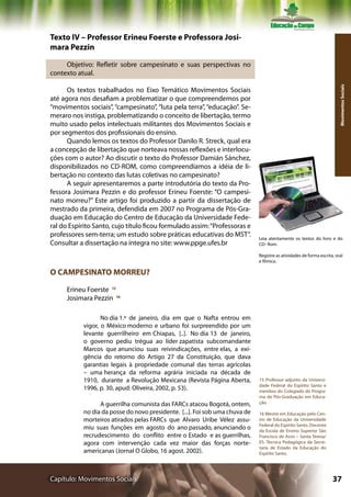 Texto IV – Professor Erineu Foerste e Professora Josi-
mara Pezzin

     Objetivo: Refletir sobre campesinato e suas perspectivas no
contexto atual.




                                                                                                                        Movimentos Sociais
      Os textos trabalhados no Eixo Temático Movimentos Sociais
até agora nos desafiam a problematizar o que compreendemos por
“movimentos sociais”, “campesinato”, “luta pela terra”, “educação”. Se-
meraro nos instiga, problematizando o conceito de libertação, termo
muito usado pelos intelectuais militantes dos Movimentos Sociais e
por segmentos dos profissionais do ensino.
      Quando lemos os textos do Professor Danilo R. Streck, qual era
a concepção de libertação que norteava nossas reflexões e interlocu-
ções com o autor? Ao discutir o texto do Professor Damián Sánchez,
disponibilizados no CD-ROM, como compreendíamos a idéia de li-
bertação no contexto das lutas coletivas no campesinato?
      A seguir apresentaremos a parte introdutória do texto da Pro-
fessora Josimara Pezzin e do professor Erineu Foerste: “O campesi-
nato morreu?” Este artigo foi produzido a partir da dissertação de
mestrado da primeira, defendida em 2007 no Programa de Pós-Gra-
duação em Educação do Centro de Educação da Universidade Fede-
ral do Espírito Santo, cujo título ficou formulado assim: “Professoras e
professores sem-terra; um estudo sobre práticas educativas do MST”.          Leia atentamente os textos do livro e do
Consultar a dissertação na íntegra no site: www.ppge.ufes.br                 CD- Rom.

                                                                             Registre as atividades de forma escrita, oral
                                                                             e fílmica.

O CAMPESINATO MORREU?

     Erineu Foerste 15
     Josimara Pezzin 16

                  No dia 1.º de janeiro, dia em que o Nafta entrou em
           vigor, o México moderno e urbano foi surpreendido por um
           levante guerrilheiro em Chiapas, [..]. No dia 13 de janeiro,
           o governo pediu trégua ao líder zapatista subcomandante
           Marcos que anunciou suas reivindicações, entre elas, a exi-
           gência do retorno do Artigo 27 da Constituição, que dava
           garantias legais à propriedade comunal das terras agrícolas
           – uma herança da reforma agrária iniciada na década de
           1910, durante a Revolução Mexicana (Revista Página Aberta,        15 Professor adjunto da Universi-
                                                                             dade Federal do Espírito Santo e
           1996, p. 30, apud: Oliveira, 2002, p. 53).                        membro do Colegiado do Progra-
                                                                             ma de Pós-Graduação em Educa-
                 A guerrilha comunista das FARCs atacou Bogotá, ontem,       ção.

           no dia da posse do novo presidente. [...]. Foi sob uma chuva de   16 Mestre em Educação pelo Cen-
           morteiros atirados pelas FARCs que Alvaro Uribe Vélez assu-       tro de Educação da Universidade
                                                                             Federal do Espírito Santo. Docente
           miu suas funções em agosto do ano passado, anunciando o           da Escola de Ensino Superior São
           recrudescimento do conflito entre o Estado e as guerrilhas,       Francisco de Assis – Santa Teresa/
           agora com intervenção cada vez maior das forças norte-            ES. Técnica Pedagógica da Secre-
                                                                             taria de Estado da Educação do
           americanas (Jornal O Globo, 16 agost. 2002).                      Espírito Santo.




Capítulo: Movimentos Sociais                                                                                        37
 