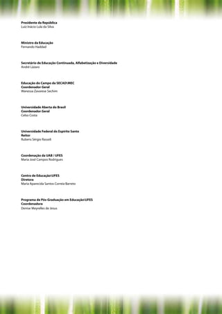 Presidente da República
Luiz Inácio Lula da Silva



Ministro da Educação
Fernando Haddad



Secretário de Educação Continuada, Alfabetização e Diversidade
André Lázaro



Educação do Campo da SECADMEC
Coordenador Geral
Wanessa Zavarese Sechim



Universidade Aberta do Brasil
Coordenador Geral
Celso Costa



Universidade Federal do Espírito Santo
Reitor
Rubens Sérgio Rasseli



Coordenação da UAB / UFES
Maria José Campos Rodrigues



Centro de EducaçãoUFES
Diretora
Maria Aparecida Santos Correia Barreto



Programa de Pós-Graduação em EducaçãoUFES
Coordenadora
Denise Meyrelles de Jesus
 