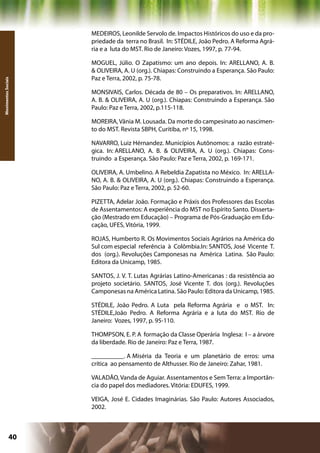 MEDEIROS, Leonilde Servolo de. Impactos Históricos do uso e da pro-
                     priedade da terra no Brasil. In: STÉDILE, João Pedro. A Reforma Agrá-
                     ria e a luta do MST. Rio de Janeiro: Vozes, 1997, p. 77-94.

                     MOGUEL, Júlio. O Zapatismo: um ano depois. In: ARELLANO, A. B.
                     & OLIVEIRA, A. U (org.). Chiapas: Construindo a Esperança. São Paulo:
                     Paz e Terra, 2002, p. 75-78.
Movimentos Sociais




                     MONSIVAIS, Carlos. Década de 80 – Os preparativos. In: ARELLANO,
                     A. B. & OLIVEIRA, A. U (org.). Chiapas: Construindo a Esperança. São
                     Paulo: Paz e Terra, 2002, p.115-118.

                     MOREIRA, Vânia M. Lousada. Da morte do campesinato ao nascimen-
                     to do MST. Revista SBPH, Curitiba, nº 15, 1998.

                     NAVARRO, Luiz Hérnandez. Municípios Autônomos: a razão estraté-
                     gica. In: ARELLANO, A. B. & OLIVEIRA, A. U (org.). Chiapas: Cons-
                     truindo a Esperança. São Paulo: Paz e Terra, 2002, p. 169-171.

                     OLIVEIRA, A. Umbelino. A Rebeldia Zapatista no México. In: ARELLA-
                     NO, A. B. & OLIVEIRA, A. U (org.). Chiapas: Construindo a Esperança.
                     São Paulo: Paz e Terra, 2002, p. 52-60.

                     PIZETTA, Adelar João. Formação e Práxis dos Professores das Escolas
                     de Assentamentos: A experiência do MST no Espírito Santo. Disserta-
                     ção (Mestrado em Educação) – Programa de Pós-Graduação em Edu-
                     cação, UFES, Vitória, 1999.

                     ROJAS, Humberto R. Os Movimentos Sociais Agrários na América do
                     Sul com especial referência à Colômbia.In: SANTOS, José Vicente T.
                     dos (org.). Revoluções Camponesas na América Latina. São Paulo:
                     Editora da Unicamp, 1985.

                     SANTOS, J. V. T. Lutas Agrárias Latino-Americanas : da resistência ao
                     projeto societário. SANTOS, José Vicente T. dos (org.). Revoluções
                     Camponesas na América Latina. São Paulo: Editora da Unicamp, 1985.

                     STÉDILE, João Pedro. A Luta pela Reforma Agrária e o MST. In:
                     STÉDILE,João Pedro. A Reforma Agrária e a luta do MST. Rio de
                     Janeiro: Vozes, 1997, p. 95-110.

                     THOMPSON, E. P. A formação da Classe Operária Inglesa: I – a árvore
                     da liberdade. Rio de Janeiro: Paz e Terra, 1987.

                     __________. A Miséria da Teoria e um planetário de erros: uma
                     crítica ao pensamento de Althusser. Rio de Janeiro: Zahar, 1981.

                     VALADÃO, Vanda de Aguiar. Assentamentos e Sem Terra: a Importân-
                     cia do papel dos mediadores. Vitória: EDUFES, 1999.

                     VEIGA, José E. Cidades Imaginárias. São Paulo: Autores Associados,
                     2002.



              40                                            Capítulo: Movimentos Sociais
 