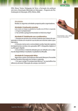 ZEN, Elieser Toreta. Pedagogia da Terra: a formação do professor
sem-terra. Dissertação (Mestrado em Educação) – Programa de Pós-
Graduação em Educação, UFES, Vitória, 2006.




                                                                                                              Movimentos Sociais
     Atividades
     Realize as seguintes atividades proposta pelos organizadores.

     Atividade I: Analisando conceitos
     Leia o texto na íntegra na plataforma moodle e/ou CD Rom e responda:
     1. O que é campesinato?
     2. Faz sentido a pergunta levantada no título do artigo?
                                                                            Recomendações: Fazer registros
      Atividade II: Trabalhando com a problemática.                         escritos de cada atividade
      1. Busque em jornais e/ou revistas matérias que tratam do cam-
pesinato e monte um mural em sua escola com recortes sobre a pro-
blemática.
      2. Discuta o tema com a comunidade escolar, fazendo registros
de depoimentos escritos e/ou gravados (MP 3, fotografias digitais e/
ou filmagem digital).
      3. Encaminhar o material coletado para ser editado com o obje-
tivo de disponibilizar resultados na plataforma Moodle.

      Atividade III: Comparando idéias
      Agora leia o texto I do Professsor Bernardo Mançano Fernandes
do Eixo Temático Educação do Campo e responda.
      1. Em que o artigo “O campesinato Morreu?” se assemelha eou
diferencia do texto “Educação do campo e território”?




Capítulo: Movimentos Sociais                                                                                 41
 