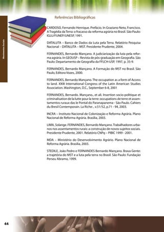 Referências Bibliográficas

                     CARDOSO, Fernando Henrique. Prefácio. In Graziano Neto, Francisco.
                     A Tragédia da Terra: o fracasso da reforma agrária no Brasil. São Paulo:
                     IGLU/FUNEP/UNESP, 1991.
Movimentos Sociais




                     DATALUTA – Banco de Dados da Luta pela Terra. Relatório Pesquisa
                     Nacional – DATALUTA – MST. Presidente Prudente, 2004.

                     FERNANDES, Bernardo Mançano. A judiciarização da luta pela refor-
                     ma agrária. In GEOUSP – Revista de pós-graduação em Geografia. São
                     Paulo: Departamento de Geografia da FFLCH-USP, 1997, p. 35-9.

                     FERNANDES, Bernardo Mançano. A Formação do MST no Brasil. São
                     Paulo, Editora Vozes, 2000.

                     FERNANDES, Bernardo Mançano. The occupation as a form of Access
                     to land. XXIII International Congress of the Latin American Studies
                     Association. Washington, D.C., September 6-8, 2001

                     FERNANDES, Bernardo. Mançano., et ali. Insertion socio-politique et
                     criminalisation de la lutte pour la terre: occupations de terre et assen-
                     tamentos ruraux das le Pontal do Paranapanema - São Paulo. Cahiers
                     du Bresil Contemporain. La Riche: , v.51/52, p.71 - 94, 2003.

                     INCRA – Instituto Nacional de Colonização e Reforma Agrária. Plano
                     Nacional de Reforma Agrária. Brasília, 2003.

                     LIMA, Solange. FERNANDES, Bernardo Mançano. Trabalhadores urba-
                     nos nos assentamentos rurais: a construção de novos sujeitos sociais.
                     Presidente Prudente, 2001. Relatório CNPq – PIBIC 1999 - 2001.

                     MDA – Ministério do Desenvolvimento Agrário. Plano Nacional de
                     Reforma Agrária. Brasília, 2003.

                     STEDILE, João Pedro e FERNANDES Bernardo Mançano. Brava Gente:
                     a trajetória do MST e a luta pela terra no Brasil. São Paulo: Fundação
                     Perseu Abramo, 1999.




              44                                              Capítulo: Movimentos Sociais
 