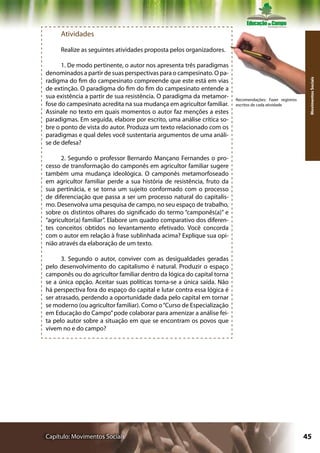 Atividades

     Realize as seguintes atividades proposta pelos organizadores.

      1. De modo pertinente, o autor nos apresenta três paradigmas
denominados a partir de suas perspectivas para o campesinato. O pa-
radigma do fim do campesinato compreende que este está em vias




                                                                                                          Movimentos Sociais
de extinção. O paradigma do fim do fim do campesinato entende a
sua existência a partir de sua resistência. O paradigma da metamor-     Recomendações: Fazer registros
fose do campesinato acredita na sua mudança em agricultor familiar.     escritos de cada atividade
Assinale no texto em quais momentos o autor faz menções a estes
paradigmas. Em seguida, elabore por escrito, uma análise crítica so-
bre o ponto de vista do autor. Produza um texto relacionado com os
paradigmas e qual deles você sustentaria argumentos de uma análi-
se de defesa?

      2. Segundo o professor Bernardo Mançano Fernandes o pro-
cesso de transformação do camponês em agricultor familiar sugere
também uma mudança ideológica. O camponês metamorfoseado
em agricultor familiar perde a sua história de resistência, fruto da
sua pertinácia, e se torna um sujeito conformado com o processo
de diferenciação que passa a ser um processo natural do capitalis-
mo. Desenvolva uma pesquisa de campo, no seu espaço de trabalho,
sobre os distintos olhares do significado do termo “camponês(a)” e
“agricultor(a) familiar”. Elabore um quadro comparativo dos diferen-
tes conceitos obtidos no levantamento efetivado. Você concorda
com o autor em relação à frase sublinhada acima? Explique sua opi-
nião através da elaboração de um texto.

      3. Segundo o autor, conviver com as desigualdades geradas
pelo desenvolvimento do capitalismo é natural. Produzir o espaço
camponês ou do agricultor familiar dentro da lógica do capital torna
se a única opção. Aceitar suas políticas torna-se a única saída. Não
há perspectiva fora do espaço do capital e lutar contra essa lógica é
ser atrasado, perdendo a oportunidade dada pelo capital em tornar
se moderno (ou agricultor familiar). Como o “Curso de Especialização
em Educação do Campo” pode colaborar para amenizar a análise fei-
ta pelo autor sobre a situação em que se encontram os povos que
vivem no e do campo?




Capítulo: Movimentos Sociais                                                                             45
 