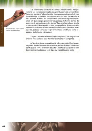4. E no ambiente cotidiano da família e na convivência interge-
                                                      racional são recriadas as relações de aprendizagem do camponês(a).
                                                      Segundo Mançano “a base familiar é uma das principais referências
                                                      para delimitar o conceito de campesinato. Em toda sua existência
                                                      essa base foi mantida e é característica fundamental para compre-
                                                      endê-la.”. Que espaços podem ser ocupados pela família dentro do
                                                      processo de aprendizagem dos alunos? É possível perceber a família
Movimentos Sociais




                                                      como parceira? Na sua prática diária que papel tem desempenhado
                     Recomendações: Fazer registros
                                                      as famílias no espaço escolar? Onde convivem vários canais de parti-
                     escritos de cada atividade       cipação, a escola é anulada ou gradativamente substituída como es-
                                                      paço de participação e discussão?

                                                             5. Após a leitura e reflexão do texto responda: Que conjunto de
                                                      critérios você utilizaria para delimitar o conceito de camponês.

                                                            6. “A realização de uma política de reforma agrária é fundamen-
                                                      tal para o desenvolvimento econômico e político do Brasil”. Você con-
                                                      corda ou não com a afirmativa do autor? Justifique sua resposta com
                                                      base nas informações que você já possui e as obtidas no texto.




              46                                                                             Capítulo: Movimentos Sociais
 