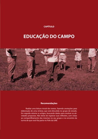 Movimentos Sociais
                                   CAPÍTULO



           EDUCAÇÃO DO CAMPO




                               Recomendações

             Realize uma leitura inicial dos textos, fazendo anotações para
        elaboração de uma síntese, que será discutida no grupo de estudo.
        Em seguida retome os artigos, buscando dados para resolver as ati-
        vidades propostas. Não deixe de registrar suas reflexões, com vistas
        ao compartilhamento das mesmas no seu grupo e no encontro da
        turma de que você faz parte no Polo da UAB.




Capítulo: Movimentos Sociais                                                   47
 