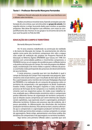 Texto I – Professor Bernardo Mançano Fernandes

     Objetivos: Discutir educação do campo em suas interfaces com
o debate sobre territórios.

      Realize uma leitura inicial do texto, fazendo anotações para ela-
boração de uma síntese, que será discutida no grupo de estudo. Em
seguida retome o artigo, buscando dados para resolver as questões
propostas. Não deixe de registrar suas reflexões, com vistas ao com-
partilhamento das mesmas no seu grupo e no encontro da turma de
que você faz parte no Polo da UAB.
                                                                          Grupo de estudo: formar grupos
                                                                          de até quatro componentes para
                                                                          trabalhar os textos e realizar ativi-
                                                                          dades propostas. Este grupo pre-
EDUCAÇÃO DO CAMPO E TERRITÓRIO                                            para discussões para os encontros
                                                                          coletivos.

     Bernardo Mançano Fernandes 18

       Há 10 anos estamos trabalhando na construção da realidade
e da teoria da Educação do Campo. Os assentamentos de reforma
agrária como parte dos territórios camponeses têm sido o espaço
mais amplo de realização dos projetos do Programa Nacional de
Educação na Reforma Agrária (PRONERA) que nasceu em 1998. Em              18 Núcleo de Estudos, Pesquisas
parceria com universidades públicas e movimentos camponeses, o




                                                                                                                   Educação do Campo
                                                                          e Projetos de Reforma Agrária
                                                                          – NERA, Universidade Estadual
PRONERA tornou-se um espaço de excelência para a reflexão teórica         Paulista - UNESP, campus de Pre-
e da prática da Educação do Campo. Por meio de projetos de alfabeti-      sidente Prudente - SP, Pesquisador
                                                                          do CNPq
zação, escolarização e de níveis médio e superior, milhares de pesso-
as assentadas estão participando dos processos de desenvolvimento
de seus territórios.
       E neste processo, a questão que tem nos desafiado é: qual o
campo da Educação do Campo? Para responder esta pergunta, apre-
sentamos este ensaio teórico, que é resultado de dois tipos de traba-
lho: a participação como membro da Comissão Pedagógica Nacional
do PRONERA e na realização de um conjunto de pesquisas sobre os
territórios do campesinato e do agronegócio no Brasil, Guatemala,
Estados Unidos, Canadá, Portugal e Espanha e Cuba, estudando o
processo de formação da Via Campesina e os modelos de desenvol-
vimento rural nos respectivos países. Em todos esses trabalhos te-
mos analisado que a diferenciação econômica entre o campesinato
produz diferentes formas de organização do território camponês e
que as relações sociais camponesas por serem distintas das relações
sociais capitalistas, cuja expressão atual é o agronegócio, produzem
diferentes territórios. Embora este processo seja tão evidente, ele é
pouco percebido. As diferenciações das dimensões dos territórios
produzem territórios distintos. Para demarcar bem, estamos afirman-
do que o campesinato e o agronegócio produzem territórios distin-
tos, de modo que temos dois campos, o campo camponês e o campo
do agronegócio. Neste artigo, apresentamos uma breve análise dos
territórios do campesinato e do agronegócio no território brasileiro.
       Aqui temos uma primeira reflexão sobre a questão que será



Capítulo: Educação do Campo                                                                                       49
 