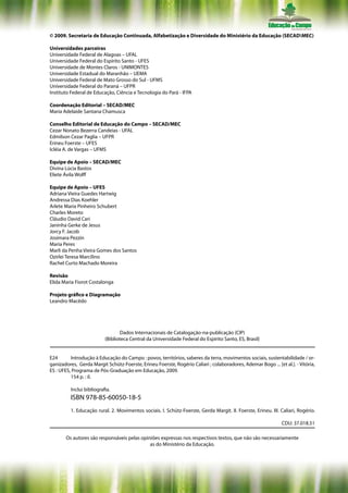 © 2009. Secretaria de Educação Continuada, Alfabetização e Diversidade do Ministério da Educação (SECADMEC)

Universidades parceiras
Universidade Federal de Alagoas – UFAL
Universidade Federal do Espírito Santo - UFES
Universidade de Montes Claros - UNIMONTES
Universidade Estadual do Maranhão – UEMA
Universidade Federal de Mato Grosso do Sul - UFMS
Universidade Federal do Paraná – UFPR
Instituto Federal de Educação, Ciência e Tecnologia do Pará - IFPA

Coordenação Editorial – SECAD/MEC
Maria Adelaide Santana Chamusca

Conselho Editorial de Educação do Campo – SECAD/MEC
Cezar Nonato Bezerra Candeias - UFAL
Edmílson Cezar Paglia – UFPR
Erineu Foerste – UFES
Icléia A. de Vargas – UFMS

Equipe de Apoio – SECAD/MEC
Divina Lúcia Bastos
Eliete Ávila Wolff

Equipe de Apoio – UFES
Adriana Vieira Guedes Hartwig
Andressa Dias Koehler
Arlete Maria Pinheiro Schubert
Charles Moreto
Cláudio David Cari
Janinha Gerke de Jesus
Jorcy F. Jacob
Josimara Pezzin
Maria Peres
Marli da Penha Vieira Gomes dos Santos
Ozirlei Teresa Marcilino
Rachel Curto Machado Moreira

Revisão
Elida Maria Fiorot Costalonga

Projeto gráfico e Diagramação
Leandro Macêdo




                                   Dados Internacionais de Catalogação-na-publicação (CIP)
                           (Biblioteca Central da Universidade Federal do Espírito Santo, ES, Brasil)


E24       Introdução à Educação do Campo : povos, territórios, saberes da terra, movimentos sociais, sustentabilidade / or-
ganizadores, Gerda Margit Schütz-Foerste, Erineu Foerste, Rogério Caliari ; colaboradores, Ademar Bogo ... [et al.]. - Vitória,
ES : UFES, Programa de Pós-Graduação em Educação, 2009.
          154 p. : il.

          Inclui bibliografia.
          ISBN 978-85-60050-18-5
          1. Educação rural. 2. Movimentos sociais. I. Schütz-Foerste, Gerda Margit. II. Foerste, Erineu. III. Caliari, Rogério.

                                                                                                               CDU: 37.018.51

       Os autores são responsáveis pelas opiniões expressas nos respectivos textos, que não são necessariamente
                                             as do Ministério da Educação.
 