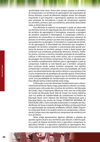 aprofundada neste texto. Temos dois campos, porque os territórios
                    do campesinato e os territórios do agronegócio são organizados de
                    formas distintas, a partir de diferentes relações sociais. Um exemplo
                    importante é que enquanto o agronegócio organiza seu território
                    para produção de mercadorias, o grupo de camponeses organiza
                    seu território, primeiro, para sua existência, precisando desenvolver
                    todas as dimensões da vida.
                           Esta diferença se expressa na paisagem e pode ser observada
                    nas distintas formas de organização dos dois territórios. A paisagem
                    do território do agronegócio é homogênea, enquanto a paisagem
                    do território camponês é heterogênea. A composição uniforme e
                    geométrica da monocultura se caracteriza pela pouca presença de
                    pessoas no território, porque sua área está ocupada por mercadoria,
                    que predomina na paisagem. A mercadoria é a expressão do territó-
                    rio do agronegócio. A diversidade dos elementos que compõem a
                    paisagem do território camponês é caracterizada pela grande pre-
                    sença de pessoas no território, porque é neste e deste espaço que
                    constroem suas existências, produzindo alimentos. Homens, mulhe-
                    res, jovens, meninos e meninas, moradias, produção de mercadorias,
                    culturas e infra-estrutura social, entre outros, são os componentes
                    da paisagem dos territórios camponeses. Portanto, a educação pos-
                    sui sentidos completamente distintos para o agronegócio e para os
                    camponeses. Evidente se está falando que o território camponês
Educação do Campo




                    deve continuar sendo sempre território camponês. Isso significa
                    compreender o território camponês como uma totalidade, de modo
                    que o seu desenvolvimento não venha a destruir a sua estrutura. Esta
                    é uma compreensão do paradigma da questão agrária. Outra leitura
                    é do paradigma do capitalismo agrário, que vê o território camponês
                    como uma possibilidade de transformação em território do capital.
                    Esta reflexão teórica é desenvolvida neste artigo.
                           A Educação é uma das dimensões fundamentais para o desen-
                    volvimento territorial. Neste artigo, pretendemos oferecer um emba-
                    samento para a discussão dos conceitos de território e de Educação
                    do Campo. Aqui é importante diferenciar mais uma vez a Educação
                    do Campo da Educação Rural. Edla de Araújo Lira Soares elaborou
                    uma rica análise da subalternidade do campesinato na história da
                    Educação Rural, como relatoria das Diretrizes Operacionais para a
                    Educação Básica nas escolas do Campo (CONSELHO NACIONAL DE
                    EDUCAÇÃO, 2001). Outro exemplo esclarecedor é o trabalho de Clau-
                    dia Moraes de Souza a respeito do lugar da Política na Educação Rural
                    e a representação do camponês analfabeto. (SOUZA, 2006). Enquan-
                    to a Educação Rural é um projeto externo ao campesinato, a Educa-
                    ção do Campo nasce das experiências camponesas de resistência em
                    seus territórios.
                           Neste artigo apresentamos algumas reflexões a respeito da
                    questão agrária atual e seus territórios para discutir a reforma agrá-
                    ria a partir da disputa territorial entre a agricultura camponesa ou
                    agricultura familiar e a agricultura capitalista ou agronegócio. Reu-
                    nimos estes temas, que por estarem fortemente presentes em nosso




             50                                            Capítulo: Educação do Campo
 
