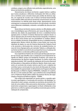 cotidiano, exigem uma reflexão mais profunda, especialmente, uma
leitura territorial dos problemas.
       Denominamos de leitura territorial a opção teórica e política
que muitos estudiosos e diferentes instituições têm feito ao utiliza-
rem o território como conceito-chave para análise de diversas regi-
ões, em especial do mundo rural. A leitura territorial desenvolvida
neste trabalho difere das leituras territoriais convencionais como de-
monstraremos na referida parte deste artigo. Apresentamos nosso
contraponto à compreensão do território uno discutindo o território
como diferentes totalidades, evitando a armadilha do discurso con-
sensual.
       Nesta leitura territorial, estamos atentos às dificuldades políti-
cas e metodológicas que enfrentamos, por causa de algumas incon-
sistências dos dados de propriedades de terra e estabelecimentos
agropecuários no Brasil. O Sistema Nacional de Cadastro Rural e o
Censo Agropecuário do Instituto Nacional de Geografia e Estatística
são as duas únicas fontes que nos possibilitam as análises referen-
tes às unidades territoriais: propriedade da terra e estabelecimentos
agropecuário. Muitas críticas são feitas a essas fontes, por causa da
repetição de dados no caso do Sistema Nacional de Cadastro Rural
e do aumento e diminuição dos números de estabelecimentos no
caso do Censo Agropecuário, por exemplo. Todavia, a utilização des-
sas fontes também é uma forma de acompanharmos as mudanças de




                                                                             Educação do Campo
seus resultados e as decisões políticas para aprimorá-las.
       Essa experiência histórica da construção da Educação do Cam-
po nos trouxe mais desafios com a criação do Curso Especial de Ge-
ografia da UNESP, campus de Presidente Prudente, com alunos de
assentamentos de diversas regiões brasileiras. Eu tenho vivido esta
experiência desde 1997, quando da realização do Encontro Nacional
de Educadores e Educadoras da Reforma Agrária. Neste texto, apre-
sento um acúmulo dos ensaios teóricos que fiz com o objetivo de
contribuir para a construção de uma teoria da Educação do Campo.
Este trabalho foi apresentado no III Seminário do Programa Nacional
de Educação na Reforma Agrária (PRONERA), realizado em Luziânia,
GO, de 2 a 5 de outubro de 2007, cuja conferência foi compartilhada
com a Professora Roseli Salete Caldart do Instituto Técnico de Capa-
citação e Pesquisa da Reforma Agrária – ITERRA.
       Este artigo está organizado em quatro partes: a questão agrá-
ria atual, agronegócio, a construção do conceito e da ideologia, co-
nhecendo os dois campos, entrando nos territórios do território. Por
meio de uma análise crítica procuramos demonstrar a disputa terri-
torial entre campesinato e agronegócio no Brasil, enfatizando a luta
pela terra e a reforma agrária como políticas essenciais para a territo-
rialização do campesinato.




Capítulo: Educação do Campo                                                 51
 