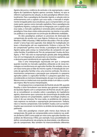 Agrária denuncia a violência da exclusão e da expropriação, o para-
digma do Capitalismo Agrário apenas constata. Todavia, no que se
referem à perspectiva da solução, os dois paradigmas diferem estru-
turalmente. Para o paradigma da Questão Agrária, a solução está no
enfrentamento com o capital e por essa razão, o mercado é ampla-
mente renegado pelos seus estudiosos, que o compreendem, em sua
maior parte, apenas como mercado capitalista. Para o paradigma do
Capitalismo Agrário, a solução está na integração com o capital e por
essa razão, o mercado capitalista é venerado pelos estudiosos deste
paradigma. Estas duas visões estão presentes nas teorias e nas políti-
cas públicas e se expressam na construção de diferentes realidades.
      Os dois paradigmas analisam os processos de destruição do
campesinato de acordo com suas lógicas. Embora em suas origens,
Mendras (1984) e Kautsky (1986) tenham discutido o “fim do campe-
sinato” o tema hoje está superado. Este debate foi multiplicado em
teses e dissertações até seu esgotamento. Embora o tema do “fim
do campesinato” ganhou nova versão, o paradigma do Capitalismo
Agrário optou pela crença na metamorfose do camponês em agri-
cultor familiar. O problema do “fim do campesinato” mudou de foco.
Agora, o “fim” não está na expropriação gerada pela desigualdade,
mas sim na integração do campesinato na economia capitalista, que
o destruiria para transformá-lo em agricultor familiar.
      Esta é uma interpretação equivocada em que o camponês




                                                                          Educação do Campo
quando inserido no mercado capitalista utilizando-se de novas tec-
nologias se transformaria em agricultor familiar. Na verdade, criou-se
um novo nome para se falar do mesmo sujeito. A introdução do con-
ceito de agricultor familiar criou uma enorme confusão. Há entre os
movimentos camponeses a percepção que camponês é o pequeno
agricultor pobre e o agricultor familiar é o pequeno agricultor rico,
considerando as inúmeras interpretações do que é ser pobre ou rico.
Mesmo entre os intelectuais essa questão ainda é um tabu e a confu-
são impera. Mas há outras interpretações.
      Se compararmos o campesinato do final do século XIX, quando
Kautsky e Lênin formularam suas teorias que geraram o paradigma
da Questão Agrária com o campesinato do final do século XX, quan-
do se consolidaram os estudos sobre o paradigma do Capitalismo
agrário, observamos que o processo de concentração de poder pelo
capital, expresso em propriedades, capital e tecnologia ampliou-se,
como é de sua natureza. Por essa razão, os problemas do campesi-
nato expresso na exclusão e expropriação permaneceram. Todavia,
não é o mesmo campesinato. Este também mudou com as transfor-
mações que ocorreram no território no âmbito da tecnologia, princi-
palmente.
      Estes dois paradigmas criaram pelo menos duas leituras do
campesinato. Ele pode ser compreendido como moderno nas análi-
ses de Bartra (2007) como pode ser visto como agricultor familiar nas
análises de Abramovay (1992), por exemplo. Essas possibilidades de
definir conceitualmente são próprias da diversidade e da diferencia-
ção do campesinato. Mas também há intencionalidades diferentes



Capítulo: Educação do Campo                                              53
 