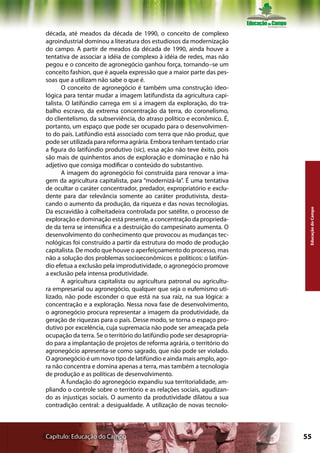 década, até meados da década de 1990, o conceito de complexo
agroindustrial dominou a literatura dos estudiosos da modernização
do campo. A partir de meados da década de 1990, ainda houve a
tentativa de associar a idéia de complexo à idéia de redes, mas não
pegou e o conceito de agronegócio ganhou força, tornando–se um
conceito fashion, que é aquela expressão que a maior parte das pes-
soas que a utilizam não sabe o que é.
       O conceito de agronegócio é também uma construção ideo-
lógica para tentar mudar a imagem latifundista da agricultura capi-
talista. O latifúndio carrega em si a imagem da exploração, do tra-
balho escravo, da extrema concentração da terra, do coronelismo,
do clientelismo, da subserviência, do atraso político e econômico. É,
portanto, um espaço que pode ser ocupado para o desenvolvimen-
to do país. Latifúndio está associado com terra que não produz, que
pode ser utilizada para reforma agrária. Embora tenham tentado criar
a figura do latifúndio produtivo (sic), essa ação não teve êxito, pois
são mais de quinhentos anos de exploração e dominação e não há
adjetivo que consiga modificar o conteúdo do substantivo.
       A imagem do agronegócio foi construída para renovar a ima-
gem da agricultura capitalista, para “modernizá-la”. É uma tentativa
de ocultar o caráter concentrador, predador, expropriatório e exclu-
dente para dar relevância somente ao caráter produtivista, desta-
cando o aumento da produção, da riqueza e das novas tecnologias.




                                                                          Educação do Campo
Da escravidão à colheitadeira controlada por satélite, o processo de
exploração e dominação está presente, a concentração da proprieda-
de da terra se intensifica e a destruição do campesinato aumenta. O
desenvolvimento do conhecimento que provocou as mudanças tec-
nológicas foi construído a partir da estrutura do modo de produção
capitalista. De modo que houve o aperfeiçoamento do processo, mas
não a solução dos problemas socioeconômicos e políticos: o latifún-
dio efetua a exclusão pela improdutividade, o agronegócio promove
a exclusão pela intensa produtividade.
       A agricultura capitalista ou agricultura patronal ou agricultu-
ra empresarial ou agronegócio, qualquer que seja o eufemismo uti-
lizado, não pode esconder o que está na sua raiz, na sua lógica: a
concentração e a exploração. Nessa nova fase de desenvolvimento,
o agronegócio procura representar a imagem da produtividade, da
geração de riquezas para o país. Desse modo, se torna o espaço pro-
dutivo por excelência, cuja supremacia não pode ser ameaçada pela
ocupação da terra. Se o território do latifúndio pode ser desapropria-
do para a implantação de projetos de reforma agrária, o território do
agronegócio apresenta-se como sagrado, que não pode ser violado.
O agronegócio é um novo tipo de latifúndio e ainda mais amplo, ago-
ra não concentra e domina apenas a terra, mas também a tecnologia
de produção e as políticas de desenvolvimento.
       A fundação do agronegócio expandiu sua territorialidade, am-
pliando o controle sobre o território e as relações sociais, agudizan-
do as injustiças sociais. O aumento da produtividade dilatou a sua
contradição central: a desigualdade. A utilização de novas tecnolo-



Capítulo: Educação do Campo                                              55
 
