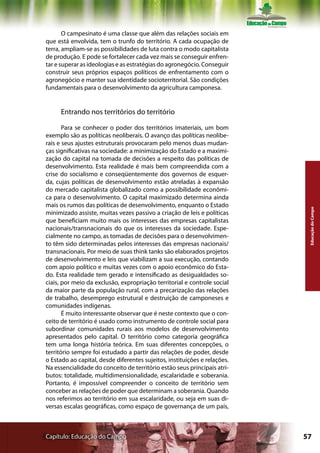 O campesinato é uma classe que além das relações sociais em
que está envolvida, tem o trunfo do território. A cada ocupação de
terra, ampliam-se as possibilidades de luta contra o modo capitalista
de produção. E pode se fortalecer cada vez mais se conseguir enfren-
tar e superar as ideologias e as estratégias do agronegócio. Conseguir
construir seus próprios espaços políticos de enfrentamento com o
agronegócio e manter sua identidade socioterritorial. São condições
fundamentais para o desenvolvimento da agricultura camponesa.


     Entrando nos territórios do território

       Para se conhecer o poder dos territórios imateriais, um bom
exemplo são as políticas neoliberais. O avanço das políticas neolibe-
rais e seus ajustes estruturais provocaram pelo menos duas mudan-
ças significativas na sociedade: a minimização do Estado e a maximi-
zação do capital na tomada de decisões a respeito das políticas de
desenvolvimento. Esta realidade é mais bem compreendida com a
crise do socialismo e conseqüentemente dos governos de esquer-
da, cujas políticas de desenvolvimento estão atreladas à expansão
do mercado capitalista globalizado como a possibilidade econômi-
ca para o desenvolvimento. O capital maximizado determina ainda
mais os rumos das políticas de desenvolvimento, enquanto o Estado




                                                                            Educação do Campo
minimizado assiste, muitas vezes passivo a criação de leis e políticas
que beneficiam muito mais os interesses das empresas capitalistas
nacionais/transnacionais do que os interesses da sociedade. Espe-
cialmente no campo, as tomadas de decisões para o desenvolvimen-
to têm sido determinadas pelos interesses das empresas nacionais/
transnacionais. Por meio de suas think tanks são elaborados projetos
de desenvolvimento e leis que viabilizam a sua execução, contando
com apoio político e muitas vezes com o apoio econômico do Esta-
do. Esta realidade tem gerado e intensificado as desigualdades so-
ciais, por meio da exclusão, expropriação territorial e controle social
da maior parte da população rural, com a precarização das relações
de trabalho, desemprego estrutural e destruição de camponeses e
comunidades indígenas.
       É muito interessante observar que é neste contexto que o con-
ceito de território é usado como instrumento de controle social para
subordinar comunidades rurais aos modelos de desenvolvimento
apresentados pelo capital. O território como categoria geográfica
tem uma longa história teórica. Em suas diferentes concepções, o
território sempre foi estudado a partir das relações de poder, desde
o Estado ao capital, desde diferentes sujeitos, instituições e relações.
Na essencialidade do conceito de território estão seus principais atri-
butos: totalidade, multidimensionalidade, escalaridade e soberania.
Portanto, é impossível compreender o conceito de território sem
conceber as relações de poder que determinam a soberania. Quando
nos referimos ao território em sua escalaridade, ou seja em suas di-
versas escalas geográficas, como espaço de governança de um país,



Capítulo: Educação do Campo                                                57
 