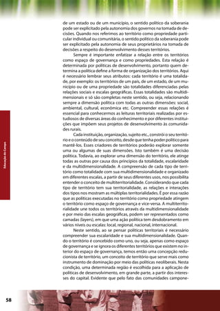 de um estado ou de um município, o sentido político da soberania
                    pode ser explicitado pela autonomia dos governos na tomada de de-
                    cisões. Quando nos referimos ao território como propriedade parti-
                    cular individual ou comunitária, o sentido político da soberania pode
                    ser explicitado pela autonomia de seus proprietários na tomada de
                    decisões a respeito do desenvolvimento desses territórios.
                           Sempre é importante enfatizar a relação entre os territórios
                    como espaço de governança e como propriedades. Esta relação é
                    determinada por políticas de desenvolvimento, portanto quem de-
                    termina a política define a forma de organização dos territórios. Aqui
                    é necessário lembrar seus atributos: cada território é uma totalida-
                    de, por exemplo: os territórios de um país, de um estado, de um mu-
                    nicípio ou de uma propriedade são totalidades diferenciadas pelas
                    relações sociais e escalas geográficas. Essas totalidades são multidi-
                    mensionais e só são completas neste sentido, ou seja, relacionando
                    sempre a dimensão política com todas as outras dimensões: social,
                    ambiental, cultural, econômica etc. Compreender essas relações é
                    essencial para conhecermos as leituras territoriais realizadas por es-
                    tudiosos de diversas áreas do conhecimento e por diferentes institui-
                    ções que impõem seus projetos de desenvolvimento às comunida-
                    des rurais.
                           Cada instituição, organização, sujeito etc., constrói o seu territó-
                    rio e o conteúdo de seu conceito, desde que tenha poder político para
Educação do Campo




                    mantê-los. Esses criadores de territórios poderão explorar somente
                    uma ou algumas de suas dimensões. Isto também é uma decisão
                    política. Todavia, ao explorar uma dimensão do território, ele atinge
                    todas as outras por causa dos princípios da totalidade, escalaridade
                    e da multidimensionalidade. A compreensão de cada tipo de terri-
                    tório como totalidade com sua multidimensionalidade e organizado
                    em diferentes escalas, a partir de seus diferentes usos, nos possibilita
                    entender o conceito de multiterritorialidade. Considerando que cada
                    tipo de território tem sua territorialidade, as relações e interações
                    dos tipos nos mostram as múltiplas territorialidades. É por essa razão
                    que as políticas executadas no território como propriedade atingem
                    o território como espaço de governança e vice-versa. A multiterrito-
                    rialidade une todos os territórios através da multidimensionalidade
                    e por meio das escalas geográficas, podem ser representados como
                    camadas (layers), em que uma ação política tem desdobramento em
                    vários níveis ou escalas: local, regional, nacional, internacional.
                           Neste sentido, ao se pensar políticas territoriais é necessário
                    compreender sua escalaridade e sua multidimensionalidade. Quan-
                    do o território é concebido como uno, ou seja, apenas como espaço
                    de governança e se ignora os diferentes territórios que existem no in-
                    terior do espaço de governança, temos então uma concepção redu-
                    cionista de território, um conceito de território que serve mais como
                    instrumento de dominação por meio das políticas neoliberais. Nesta
                    condição, uma determinada região é escolhida para a aplicação de
                    políticas de desenvolvimento, em grande parte, a partir dos interes-
                    ses do capital. Evidente que pelo fato das comunidades campone-




             58                                              Capítulo: Educação do Campo
 