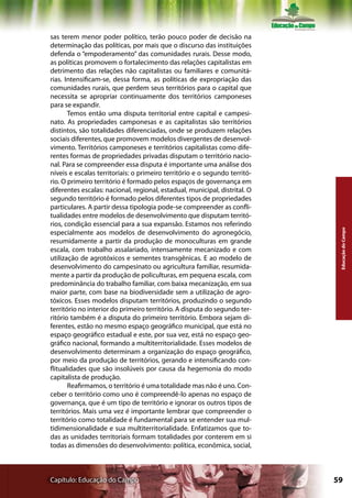 sas terem menor poder político, terão pouco poder de decisão na
determinação das políticas, por mais que o discurso das instituições
defenda o “empoderamento” das comunidades rurais. Desse modo,
as políticas promovem o fortalecimento das relações capitalistas em
detrimento das relações não capitalistas ou familiares e comunitá-
rias. Intensificam-se, dessa forma, as políticas de expropriação das
comunidades rurais, que perdem seus territórios para o capital que
necessita se apropriar continuamente dos territórios camponeses
para se expandir.
       Temos então uma disputa territorial entre capital e campesi-
nato. As propriedades camponesas e as capitalistas são territórios
distintos, são totalidades diferenciadas, onde se produzem relações
sociais diferentes, que promovem modelos divergentes de desenvol-
vimento. Territórios camponeses e territórios capitalistas como dife-
rentes formas de propriedades privadas disputam o território nacio-
nal. Para se compreender essa disputa é importante uma análise dos
níveis e escalas territoriais: o primeiro território e o segundo territó-
rio. O primeiro território é formado pelos espaços de governança em
diferentes escalas: nacional, regional, estadual, municipal, distrital. O
segundo território é formado pelos diferentes tipos de propriedades
particulares. A partir dessa tipologia pode-se compreender as confli-
tualidades entre modelos de desenvolvimento que disputam territó-
rios, condição essencial para a sua expansão. Estamos nos referindo




                                                                             Educação do Campo
especialmente aos modelos de desenvolvimento do agronegócio,
resumidamente a partir da produção de monoculturas em grande
escala, com trabalho assalariado, intensamente mecanizado e com
utilização de agrotóxicos e sementes transgênicas. E ao modelo de
desenvolvimento do campesinato ou agricultura familiar, resumida-
mente a partir da produção de policulturas, em pequena escala, com
predominância do trabalho familiar, com baixa mecanização, em sua
maior parte, com base na biodiversidade sem a utilização de agro-
tóxicos. Esses modelos disputam territórios, produzindo o segundo
território no interior do primeiro território. A disputa do segundo ter-
ritório também é a disputa do primeiro território. Embora sejam di-
ferentes, estão no mesmo espaço geográfico municipal, que está no
espaço geográfico estadual e este, por sua vez, está no espaço geo-
gráfico nacional, formando a multiterritorialidade. Esses modelos de
desenvolvimento determinam a organização do espaço geográfico,
por meio da produção de territórios, gerando e intensificando con-
flitualidades que são insolúveis por causa da hegemonia do modo
capitalista de produção.
       Reafirmamos, o território é uma totalidade mas não é uno. Con-
ceber o território como uno é compreendê-lo apenas no espaço de
governança, que é um tipo de território e ignorar os outros tipos de
territórios. Mais uma vez é importante lembrar que compreender o
território como totalidade é fundamental para se entender sua mul-
tidimensionalidade e sua multiterritorialidade. Enfatizamos que to-
das as unidades territoriais formam totalidades por conterem em si
todas as dimensões do desenvolvimento: política, econômica, social,



Capítulo: Educação do Campo                                                 59
 