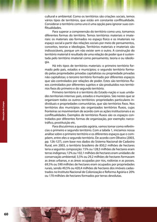 cultural e ambiental. Como os territórios são criações sociais, temos
                    vários tipos de territórios, que estão em constante conflitualidade.
                    Considerar o território como uno é uma opção para ignorar suas con-
                    flitualidades.
                           Para superar a compreensão do território como uno, tomamos
                    diferentes formas do território. Temos territórios materiais e imate-
                    riais: os materiais são formados no espaço físico e os imateriais no
                    espaço social a partir das relações sociais por meio de pensamentos,
                    conceitos, teorias e ideologias. Territórios materiais e imateriais são
                    indissociáveis, porque um não existe sem o outro. A construção do
                    território material é resultado de uma relação de poder que é susten-
                    tada pelo território imaterial como pensamento, teoria e ou ideolo-
                    gia.
                           Há três tipos de territórios materiais: o primeiro território for-
                    mado pelo país, estados e municípios; o segundo território forma-
                    do pelas propriedades privadas capitalistas ou propriedade privadas
                    não capitalistas; o terceiro território formado por diferentes espaços
                    que são controlados por relações de poder. Estes são territórios flu-
                    xos controlados por diferentes sujeitos e são produzidos nos territó-
                    rios fixos do primeiro e do segundo território.
                           Primeiro território é o território do Estado-nação e suas unida-
                    des territoriais internas: país, estados e municípios. São nestes que se
                    organizam todos os outros territórios: propriedades particulares in-
Educação do Campo




                    dividuais e propriedades comunitárias, que são territórios fixos. Nos
                    territórios dos municípios são organizados territórios fluxos, cujas
                    fronteiras se movimentam de acordo com as ações institucionais e as
                    conflitualidades. Exemplos de territórios fluxos são os espaços con-
                    trolados por diferentes formas de organização, por exemplo: narco-
                    tráfico, prostituição etc.
                           Para discutirmos a questão agrária, vamos tomar como referên-
                    cias o primeiro e segundo território. Com a tabela 1, iniciamos nossa
                    análise sobre o primeiro território e os diferentes espaços que o com-
                    põem, entre eles o segundo território. De acordo com Oliveira (2003,
                    pp. 126-127), com base nos dados do Sistema Nacional de Cadastro
                    Rural, em 2003, o território brasileiro de 850,2 milhões de hectares
                    teria a seguinte composição: 15% ou 128,5 milhões de hectares eram
                    terras indígenas; 12% ou 102,1 milhões de hectares eram unidades de
                    conservação ambiental; 3,5% ou 29,2 milhões de hectares formavam
                    as áreas urbanas, e as áreas ocupadas por rios, rodovias e as posses.
                    69,5% ou 590 milhões de hectares eram ocupados por propriedades
                    rurais, sendo 49,5% ou 420,4 milhões de hectares dos imóveis cadas-
                    trados no Instituto Nacional de Colonização e Reforma Agrária e 20%
                    ou 170 milhões de hectares formados por terras devolutas.




             60                                             Capítulo: Educação do Campo
 