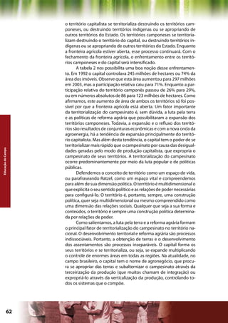o território capitalista se territorializa destruindo os territórios cam-
                    poneses, ou destruindo territórios indígenas ou se apropriando de
                    outros territórios do Estado. Os territórios camponeses se territoria-
                    lizam destruindo o território do capital, ou destruindo territórios in-
                    dígenas ou se apropriando de outros territórios do Estado. Enquanto
                    a fronteira agrícola estiver aberta, esse processo continuará. Com o
                    fechamento da fronteira agrícola, o enfrentamento entre os territó-
                    rios camponeses e do capital será intensificado.
                           A tabela 2 nos possibilita uma boa noção desse enfrentamen-
                    to. Em 1992 o capital controlava 245 milhões de hectares ou 74% da
                    área dos imóveis. Observe que esta área aumentou para 297 milhões
                    em 2003, mas a participação relativa caiu para 71%. Enquanto a par-
                    ticipação relativa do território camponês passou de 26% para 29%,
                    ou em números absolutos de 86 para 123 milhões de hectares. Como
                    afirmamos, este aumento de área de ambos os territórios só foi pos-
                    sível por que a fronteira agrícola está aberta. Um fator importante
                    da territorialização do campesinato é, sem dúvida, a luta pela terra
                    e as políticas de reforma agrária que possibilitaram a expansão dos
                    territórios camponeses. Todavia, a expansão e o refluxo dos territó-
                    rios são resultados de conjunturas econômicas e com a nova onda da
                    agroenergia, há a tendência de expansão principalmente do territó-
                    rio capitalista. Mas além desta tendência, o capital tem o poder de se
                    territorializar mais rápido que o campesinato por causa das desigual-
Educação do Campo




                    dades geradas pelo modo de produção capitalista, que expropria o
                    campesinato de seus territórios. A territorialização do campesinato
                    ocorre predominantemente por meio da luta popular e de políticas
                    públicas.
                           Defendemos o conceito de território como um espaço de vida,
                    ou parafraseando Ratzel, como um espaço vital e compreendemos
                    para além de sua dimensão política. O território é multidimensional o
                    que explicita o seu sentido político e as relações de poder necessárias
                    para configurá-lo. O território é, portanto, sempre, uma construção
                    política, quer seja multidimensional ou mesmo compreendido como
                    uma dimensão das relações sociais. Qualquer que seja a sua forma e
                    conteúdos, o território é sempre uma construção política determina-
                    da por relações de poder.
                           Como salientamos, a luta pela terra e a reforma agrária formam
                    o principal fator de territorialização do campesinato no território na-
                    cional. O desenvolvimento territorial e reforma agrária são processos
                    indissociáveis. Portanto, a obtenção de terras e o desenvolvimento
                    dos assentamentos são processos inseparáveis. O capital forma os
                    seus territórios e se territorializa, ou seja, se expande multiplicando
                    o controle de enormes áreas em todas as regiões. Na atualidade, no
                    campo brasileiro, o capital tem o nome de agronegócio, que procu-
                    ra se apropriar das terras e subalternizar o campesinato através da
                    terceirização da produção (que muitos chamam de integração) ou
                    expropriá-lo através da verticalização da produção, controlando to-
                    dos os sistemas que o compõe.




             62                                             Capítulo: Educação do Campo
 