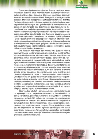Pensar o território nesta conjuntura deve-se considerar a con-
flitualidade existente entre o campesinato e o agronegócio que dis-
putam territórios. Esses compõem diferentes modelos de desenvol-
vimento, portanto formam territórios divergentes, com organizações
espaciais diferentes, paisagens geográficas completamente distintas.
Nesta condição temos três tipos de paisagens: a do território do agro-
negócio que se distingue pela grande escala e homogeneidade da
paisagem, caracterizado pela desertificação populacional pela mo-
nocultura e pelo produtivismo para a exportação; o território campo-
nês que se diferencia pela pequena escala e heterogeneidade da pai-
sagem geográfica, caracterizado pelo freqüente povoamento, pela
policultura e produção diversificada de alimento – principalmente
– para o desenvolvimento local, regional e nacional; o território cam-
ponês monopolizado pelo agronegócio, que se distingue pela escala
e homogeneidade da paisagem geográfica é caracterizado pelo tra-
balho subalternizado e controle tecnológico das commodities que se
utilizam dos territórios camponeses.
       Esta realidade nos coloca, pelo menos, uma questão: o que é
desenvolvimento territorial para esta diversidade de territórios? Por
suposto, necessitamos de vários modelos. Todavia, a tendência dos
governos é pensar o desenvolvimento desde a perspectiva do agro-
negócio, porque este é compreendido como a totalidade da qual a
agricultura camponesa ou familiar faria parte. Partir desta visão é co-




                                                                           Educação do Campo
meçar perdendo e terminar derrotado. O desenvolvimento territorial
e a reforma agrária devem estar contidos no conjunto de interesses
dos diferentes tipos de camponeses e, no que se refere à reforma
agrária, pensar os projetos de assentamentos como territórios. Um
princípio importante é pensar o desenvolvimento territorial como
uma totalidade, em que se desenvolvem todas as dimensões: políti-
ca, social, cultural, ambiental e econômica, não necessariamente nes-
ta ordem, mas como um conjunto indissociável. Desenvolvimento e
território são conceitos multidimensionais. Neste sentido, a reforma
agrária é um projeto de desenvolvimento territorial. E ao mesmo
tempo, a reforma agrária é uma questão nacional.
       Observando a tabela 1 – compreendemos o controle territorial
do agronegócio e do campesinato. Grosso modo, relacionando a ta-
bela 2 e a tabela 3, podemos analisar que o conjunto dos territórios
camponeses seria de 123 milhões de hectares e os assentamentos
corresponderiam a 56% da área. Essa análise enfatiza a importância
da luta pela terra e da reforma agrária da criação e recriação do cam-
pesinato. Isso explica, em parte, porque a Educação do Campo nas-
ceu das experiências de reforma agrária e se interagiu com outras
experiências camponesas. Para uma leitura espacial da participação
dos assentamentos nos municípios brasileiros, observe o mapa geo-
grafia dos assentamentos rurais.




Capítulo: Educação do Campo                                               63
 