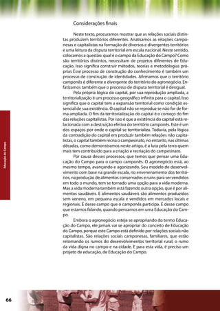 Considerações finais

                            Neste texto, procuramos mostrar que as relações sociais distin-
                    tas produzem territórios diferentes. Analisamos as relações campo-
                    nesas e capitalistas na formação de diversos e divergentes territórios
                    e uma leitura da disputa territorial em escala nacional. Neste sentido,
                    colocamos a questão: qual é o campo da Educação do Campo? Como
                    são territórios distintos, necessitam de projetos diferentes de Edu-
                    cação. Isso significa construir métodos, teorias e metodologias pró-
                    prias Esse processo de construção do conhecimento é também um
                    processo de construção de identidades. Afirmamos que o território
                    camponês é diferente e divergente do território do agronegócio. En-
                    fatizamos também que o processo de disputa territorial é desigual.
                            Pela própria lógica do capital, por sua reprodução ampliada, a
                    territorialização é um processo geográfico infinito para o capital. Isso
                    significa que o capital tem a expansão territorial como condição es-
                    sencial de sua existência. O capital não se reproduz se não for de for-
                    ma ampliada. O fim da territorialização do capital é o começo do fim
                    das relações capitalistas. Por isso é que a existência do capital está re-
                    lacionada com a destruição efetiva do território camponês. Este é um
                    dos espaços por onde o capital se territorializa. Todavia, pela lógica
                    da contradição do capital em produzir também relações não capita-
                    listas, o capital também recria o campesinato, no entanto, nas últimas
Educação do Campo




                    décadas, como demonstramos neste artigo, é a luta pela terra quem
                    mais tem contribuído para a criação e recriação do campesinato.
                            Por causa desses processos, que temos que pensar uma Edu-
                    cação do Campo para o campo camponês. O agronegócio está, ao
                    mesmo tempo, avançando e agonizando. Seu modelo de desenvol-
                    vimento com base na grande escala, no envenenamento dos territó-
                    rios, na produção de alimentos conservados e ruins para ser vendidos
                    em todo o mundo, tem se tornado uma opção para a vida moderna.
                    Mas a vida moderna também está fazendo outra opção, que é por ali-
                    mentos saudáveis. E alimentos saudáveis são alimentos produzidos
                    sem veneno, em pequena escala e vendidos em mercados locais e
                    regionais. É desse campo que o camponês participa. É desse campo
                    que estamos falando, quando pensamos em uma Educação do Cam-
                    po.
                            Embora o agronegócio esteja se apropriando do termo Educa-
                    ção do Campo, ele jamais vai se apropriar do conceito de Educação
                    do Campo, porque este Campo está definido por relações sociais não
                    capitalistas. São relações sociais camponesas, familiares, que estão
                    retomando os rumos do desenvolvimentos territorial rural, o rumo
                    da vida digna no campo e na cidade. E para esta vida, é preciso um
                    projeto de educação, de Educação do Campo.




             66                                              Capítulo: Educação do Campo
 