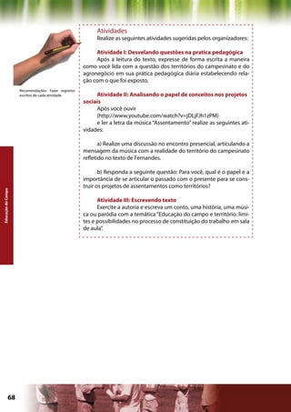 Atividades
                                                          Realize as seguintes atividades sugeridas pelos organizadores:

                                                          Atividade I: Desvelando questões na pratica pedagógica
                                                          Após a leitura do texto, expresse de forma escrita a maneira
                                                     como você lida com a questão dos territórios do campesinato e do
                                                     agronegócio em sua prática pedagógica diária estabelecendo rela-
                                                     ção com o que foi exposto.
                    Recomendações: Fazer registros
                    escritos de cada atividade            Atividade II: Analisando o papel de conceitos nos projetos
                                                     sociais
                                                          Após você ouvir
                                                          (http://www.youtube.com/watch?v=jDLjFJh1zPM)
                                                          e ler a letra da música “Assentamento” realize as seguintes ati-
                                                     vidades:

                                                            a) Realize uma discussão no encontro presencial, articulando a
                                                     mensagem da música com a realidade do território do campesinato
                                                     refletido no texto de Fernandes.

                                                            b) Responda a seguinte questão: Para você, qual é o papel e a
                                                     importância de se articular o passado com o presente para se cons-
                                                     truir os projetos de assentamentos como territórios?
Educação do Campo




                                                           Atividade III: Escrevendo texto
                                                           Exercite a autoria e escreva um conto, uma história, uma músi-
                                                     ca ou paródia com a temática “Educação do campo e território: limi-
                                                     tes e possibilidades no processo de constituição do trabalho em sala
                                                     de aula”.




             68                                                                            Capítulo: Educação do Campo
 