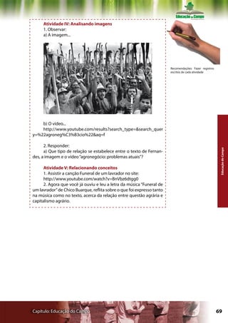 Atividade IV: Analisando imagens
     1. Observar:
     a) A imagem...




                                                                        Recomendações: Fazer registros
                                                                        escritos de cada atividade




    b) O vídeo...
    http://www.youtube.com/results?search_type=&search_quer
y=%22agroneg%C3%B3cio%22&aq=f

      2. Responder:




                                                                                                          Educação do Campo
      a) Que tipo de relação se estabelece entre o texto de Fernan-
des, a imagem e o vídeo “agronegócio: problemas atuais”?

      Atividade V: Relacionando conceitos
      1. Assistir a canção Funeral de um lavrador no site:
      http://www.youtube.com/watch?v=BnVbz6dtgg0
      2. Agora que você já ouviu e leu a letra da música “Funeral de
um lavrador” de Chico Buarque, reflita sobre o que foi expresso tanto
na música como no texto, acerca da relação entre questão agrária e
capitalismo agrário.




Capítulo: Educação do Campo                                                                              69
 
