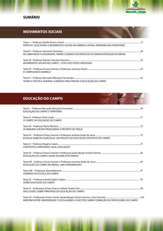SUMÁRIO


MOVIMENTOS SOCIAIS

Texto I – Professor Danilo Romeu Streck .................................................................................................................................................... 15
PRÁTICAS EDUCATIVAS E MOVIMENTOS SOCIAIS NA AMÉRICA LATINA: APRENDER NAS FRONTEIRAS

Texto II – Professor Geovanni Semeraro....................................................................................................................................................... 29
DA LIBERTAÇÃO À HEGEMONIA: FREIRE E GRAMSCI NO PROCESSO DE DEMOCRATIZAÇÃO DO BRASIL

Texto III - Professor Damián Sánchez Sánchez ........................................................................................................................................... 33
MOVIMENTOS SOCIAIS NO CAMPO - LUTAS DOS POVOS INDÍGENAS

Texto IV – Professor Erineu Foerste e Professora Josimara Pezzin ...................................................................................................... 37
O CAMPESINATO MORREU?

Texto V – Professor Bernardo Mançano Fernandes.................................................................................................................................. 43
TEORIA E POLÍTICA AGRÁRIA: SUBSÍDIOS PARA PENSAR A EDUCAÇÃO DO CAMPO




EDUCAÇÃO DO CAMPO

Texto I – Professor Bernardo Mançano Fernandes ................................................................................................................................... 49
EDUCAÇÃO DO CAMPO E TERRITÓRIO

Texto II - Professor Derli Casali ......................................................................................................................................................................... 71
O CAMPO DA EDUCAÇÃO DO CAMPO

Texto III – Professor Flávio Moreira ................................................................................................................................................................. 73
AS IMAGENS SOCIAIS PRODUZIDAS A RESPEITO DA “ROÇA”

Texto IV – Professor Erineu Foerste e Professora Janinha Gerke de Jesus ....................................................................................... 75
ESCOLAS FAMÍLIAS AGRÍCOLAS: UM PROJETO DE EDUCAÇÃO ESPECÍFICO DO CAMPO

Texto V – Professor Rogério Caliari ................................................................................................................................................................. 77
CONTEXTOS CAMPESINOS: QUAL EDUCAÇÃO?

Texto VI – Professor Erineu Foerste e Professora Gerda Margit Schütz-Foerste ............................................................................. 83
EDUCAÇÃO DO CAMPO: QUEM ASSUME ESTA TAREFA?

Texto VII – Professor Erineu Foerste e Professora Janinha Gerke de Jesus ...................................................................................... 87
EDUCAÇÃO DO CAMPO NO BRASIL: UMA APROXIMAÇÃO

Texto VIII – Professora Sônia Beltrame .......................................................................................................................................................... 91
CENÁRIOS DA ESCOLA DO CAMPO

Texto IX – Professora Roseli Salete Caldart.................................................................................................................................................. 95
SOBRE EDUCAÇÃO DO CAMPO

Texto X – Professores Erineu Foerse e Eliesér Toretta Zen .................................................................................................................... 99
DISCUSSÕES SOBRE PRINCÍPIOS DA EDUCAÇÃO DO CAMPO

Texto XI – Professores Erineu Forste, Gerda Margit Schütz-Foerste e Lírio Drescher ................................................................... 103
PARCERIA ENTRE UNIVERSIDADE E ESCOLA BÁSICA: QUESTÕES SOBRE FORMAÇÃO DE PROFESSORES DO CAMPO
 