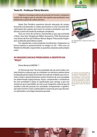 Texto III – Professor Flávio Moreira

      Objetivo: Investigar práticas de exclusão do homem campesino
a partir de imagens que se veiculam dos sujeitos que produzem suas
existências a partir do cultivo da terra.

       Neste Eixo Temático queremos discutir educação do campo,
buscando compreender as razões que levaram a uma crescente des-
valorização dos sujeitos que vivem no campo e produzem suas exis-
tências a partir do modo de produção campesino.
       Para um início de conversa, recomenda-se que seja assistindo
o filme: “Jeca Tatu” dirigido por Milton Amaral em 1959. Recomenda-
mos leitura do livro do Professor Marcos Bagno “Preconceito lingüís-
tico”, publicado pela Editora Loyola.                                    Ler atentamente os textos do livro e do
                                                                         CD- Rom
       Em seguida leia o texto proposto inicialmente o fragmento na
forma impressa e posteriormente na íntegra no CD – Rom e/ou na
Plataforma Moodle, responmder as questões propostas pelo próprio
autor.


AS IMAGENS SOCIAIS PRODUZIDAS A RESPEITO DA
“ROÇA”




                                                                                                               Educação do Campo
     Flávio Moreira/UNITINS   20




      As “formas de viver” de uma sociedade são, de certo modo, cria-
ções histórico-culturais que se cristalizam na memória coletiva deste    20 Professor da Universidade do
ou daquele povo/nação, formando uma rede de símbolos que nos re-         Tocantins em Tocantinópolis - TO.
                                                                         Foi professor de Escola Comuni-
mete a todo o desenvolvimento social e histórico de uma sociedade        tária de Jaguaré – ES. Cursa neste
em determinado espaço/tempo. Assim, compreender o simbolismo             momento o doutorado no Progra-
                                                                         ma de Pós-Graduação em Educa-
de uma sociedade é captar as significações que carrega, o que nos        ção do Centro de Educação da
remete ao que é percebido, ao real ou ao imaginário cultural que dá      Universidade Federal do Espírito
                                                                         Santo.
sentido à vida das pessoas em sociedade. Compreender a significa-
ção sobre homem-meio rural brasileiro é essencial, pois aqui ela este-
ve submetida a uma lógica bastante peculiar.




Capítulo: Educação do Campo                                                                                   73
 