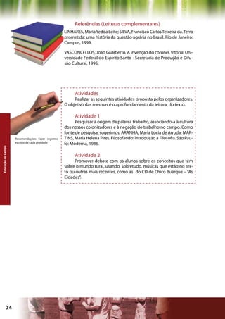 Referências (Leituras complementares)
                                                     LINHARES, Maria Yedda Leite; SILVA, Francisco Carlos Teixeira da. Terra
                                                     prometida: uma história da questão agrária no Brasil. Rio de Janeiro:
                                                     Campus, 1999.

                                                     VASCONCELLOS, João Gualberto. A invenção do coronel. Vitória: Uni-
                                                     versidade Federal do Espírito Santo - Secretaria de Produção e Difu-
                                                     são Cultural, 1995.




                                                          Atividades
                                                          Realizar as seguintes atividades proposta pelos organizadores.
                                                     O objetivo das mesmas é o aprofundamento da leitura do texto.

                                                          Atividade 1
                                                           Pesquisar a origem da palavra trabalho, associando-a à cultura
                                                     dos nossos colonizadores e à negação do trabalho no campo. Como
                                                     fonte de pesquisa, sugerimos: ARANHA, Maria Lúcia de Arruda; MAR-
                    Recomendações: Fazer registros   TINS, Maria Helena Pires. Filosofando: introdução à Filosofia. São Pau-
                    escritos de cada atividade
                                                     lo: Moderna, 1986.
Educação do Campo




                                                          Atividade 2
                                                          Promover debate com os alunos sobre os conceitos que têm
                                                     sobre o mundo rural, usando, sobretudo, músicas que estão no tex-
                                                     to ou outras mais recentes, como as do CD de Chico Buarque – “As
                                                     Cidades”.




             74                                                                             Capítulo: Educação do Campo
 
