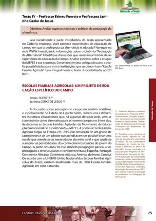 Texto IV – Professor Erineu Foerste e Professora Jani-
nha Gerke de Jesus

      Objetivo: Avaliar aspectos teóricos e práticos da pedagogia da
alternância.

      Leia inicialmente a parte introdutória do texto apresentado
no Caderno Impresso. Você conhece experiências de educação do
campo em que a pedagogia da alternância é adotada? Navegue na
rede WWW investigando informações sobre o binômio “Pedagogia
da Alternância”. Identifique discussões que remetam à história dessa
experiência de educação do campo. Analise aspectos sobre a criação
do MEPES e sua expansão. Converse com seus colegas de curso e ava-
                                                                        Ler atentamente os textos do livro e do
lie possibilidades para visitar instituições que se denominam “Escola   CD- Rom
Família Agrícola”. Leia integralmente o texto disponibilizado no CD
Rom.


ESCOLAS FAMÍLIAS AGRÍCOLAS: UM PROJETO DE EDU-
CAÇÃO ESPECÍFICO DO CAMPO

     Erineu FOERSTE 21
     Janinha GERKE DE JESUS    22




                                                                                                              Educação do Campo
      A discussão sobre educação do campo no cenário brasileiro,
                                                                        21 Professor Adjunto e membro
e especialmente no Estado do Espírito Santo, remete-nos a diferen-      do colegiado do Programa de Pós-
tes iniciativas educacionais que, há algumas décadas atrás, vêm se      Graduação em Educação (mestra-
                                                                        do e doutorado) da Universidade
constituindo como alternativa para o homem campesino. Entre elas,       Federal do Espírito Santo. Coorde-
destacamos as Escolas Famílias Agrícolas do Movimento de Educa-         nador do Programa de Formação
                                                                        Continuada de Professores do
ção Promocional do Espírito Santo – MEPES. A primeira Escola Família    Campo da UFES.
Agrícola surgiu na França, em 1935, por convicção de um grupo de
                                                                        22 Trabalhou como monitora na
camponeses e de um pároco que acreditavam ser possível criar uma        Escola Família Agrícola de São
escola que atendesse às necessidades do meio rural e que ajudasse       João de Garrafão em Santa Maria
                                                                        de Jetibá - ES, foi coordenadora
a ampliar as possibilidades dos conhecimentos básicos do jovem do       Pedagógica do Centro de For-
campo. A partir dos anos 50 esse modelo pedagógico passou a ser         mação e Reflexão do MEPES de
                                                                        Piúma/ES, cursou mestrado em
propagado a diversos países e continentes: Itália, Espanha, Portugal,   Educação pelo Programa de Pós-
Continente Africano, Continente Asiático, América do Norte, Canadá.     Graduação em Educação do Cen-
                                                                        tro de Educação da Universidade
De acordo com a UNEFAB (União Nacional das Escolas Famílias Agrí-       Federal do Espírito Santo. Membro
colas do Brasil), existem atualmente mais de 1000 Escolas famílias      da equipe pedagógica nacional da
                                                                        UNEFAB (União Nacional das Esco-
Agrícolas em todo o mundo.                                              las Famílias Agrícolas). Defendeu
                                                                        dissertação de mestrado em 2007,
                                                                        com o tema: “Saberes e formação
                                                                        de professores na Pedagogia da
                                                                        Alternância.”




Capítulo: Educação do Campo                                                                                  75
 