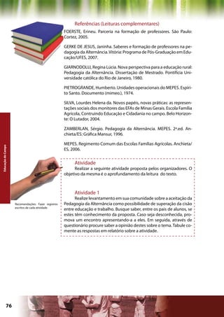 Referências (Leituras complementares)
                                                     FOERSTE, Erineu. Parceria na formação de professores. São Paulo:
                                                     Cortez, 2005.

                                                     GERKE DE JESUS, Janinha. Saberes e formação de professores na pe-
                                                     dagogia da Alternância. Vitória: Programa de Pós-Graduação em Edu-
                                                     cação/UFES, 2007.

                                                     GIARNODOLLI, Regina Lúcia. Nova perspectiva para a educação rural:
                                                     Pedagogia da Alternância. Dissertação de Mestrado. Pontifícia Uni-
                                                     versidade católica do Rio de Janeiro, 1980.

                                                     PIETROGRANDE, Humberto. Unidades operacionais do MEPES. Espíri-
                                                     to Santo. Documento (mimeo.), 1974.

                                                     SILVA, Lourdes Helena da. Novos papéis, novas práticas: as represen-
                                                     tações sociais dos monitores das EFAs de Minas Gerais. Escola Família
                                                     Agrícola, Contruindo Educação e Cidadania no campo. Belo Horizon-
                                                     te: O Lutador, 2004.

                                                     ZAMBERLAN, Sérgio. Pedagogia da Alternância. MEPES. 2ª.ed. An-
                                                     chieta/ES: Gráfica Mansur, 1996.

                                                     MEPES. Regimento Comum das Escolas Famílias Agrícolas. Anchieta/
Educação do Campo




                                                     ES, 2006.


                                                          Atividade
                                                           Realizar a seguinte atividade proposta pelos organizadores. O
                                                     objetivo da mesma é o aprofundamento da leitura do texto.



                                                          Atividade 1
                                                           Realize levantamento em sua comunidade sobre a aceitação da
                    Recomendações: Fazer registros   Pedagogia da Alternância como possibilidade de superação da cisão
                    escritos de cada atividade
                                                     entre educação e trabalho. Busque saber, entre os pais de alunos, se
                                                     estes têm conhecimento da proposta. Caso seja desconhecida, pro-
                                                     mova um encontro apresentando-a a eles. Em seguida, através de
                                                     questionário procure saber a opinião destes sobre o tema. Tabule co-
                                                     mente as respostas em relatório sobre a atividade.




             76                                                                            Capítulo: Educação do Campo
 