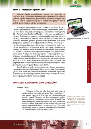 Texto V – Professor Rogério Caliari

      Objetivo: Avaliar possibilidades concretas de construção de
uma educação do campo sustentável como alternativa de valoriza-
ção dos sujeitos campesinos, promovendo leitura de imagens (lei-
tura não-verbal) e de textos impressos de diferentes gêneros (leitura
verbal) que tematizam sujeitos campesinos.

      A imagem a seguir encontra-se no texto do Professor Rogério
Caliari. Faça uma leitura inicial desta imagem, anotando de forma li-
vre tudo o que ela suscita e em seguida acesse o texto na íntegra no
CD – Rom e/ou na Plataforma Moodle e revise suas anotações preli-
minares. Colete outras imagens veiculadas pelos meios de comuni-
cação (jornais, televisão, internet etc.) e organize um mural. Busque           Ler atentamente os textos do livro e do
                                                                                CD- Rom
textos de diferentes gêneros que descrevem/tematizam os sujeitos
campesinos (jornais, vídeos/documentários/filmes, músicas, poe-
mas, crônicas, contos, textos de opinião etc.).Apresente essas ima-
gens a trabalhadores do campo e avalie com eles o que pensam a
respeito das mesmas. Atenção: Monte um acervo digital de imagens
(na escola, na Secretaria Municipal de Educação, na Superintendên-
cia Regional de Educação do Estado Espírito Santo mais próxima), re-
gistrando sobretudo materiais de fontes mais antigas, como os cha-
mados almanaques, distribuídos em farmácias e/ou armazéns. Até os




                                                                                                                     Educação do Campo
anos de 1970 os comerciantes faziam isso disso como forma de pro-
paganda. Hoje encontramos raramente estabelecimentos que ainda
promovem marketing usando esse expediente.
      Para finalizar, organize um seminário para discutir as questões
propostas nos textos do Professor Flávio Moreira e do Professor Ro-
gério Caliari. Consultar os textos no formato impresso e digital, ob-
servando que os roteiros para aprofundamento das reflexões encon-
tram respectivamente no final dos artigos.


CONTEXTOS CAMPESINOS: QUAL EDUCAÇÃO?

     Rogério Caliari 23

                  “Mão que foi feita pro cabo da enxada acha a caneta
           muito pesada e quem não teve prazo dum estudozinho re-
           gular quando era menino, de velho é que não aprende mais,
           aprende? Pra quê? Porque eu vou dizer uma coisa pro senhor:          23 Professor do Instituto Federal
                                                                                de Educação do Espírito Santo
           pra quem é como esse povo de roça o estudo de escola é de            - Itapina – ES. Cursa doutorado
           pouca valia, porque o estudo é pouco e não serve pra fazer da        em educação no Programa de
                                                                                Pós-Graduação em Educação da
           gente um melhor. Serve só pra gente seguir sendo como era,           Universidade Federal do Espírito
           com um pouquinho de leitura (...)”. Antonio Cícero – “Ciço”, agri-   Santo.
           cultor familiar residente no sul de Minas Gerais. In: BRANDÃO,
           C.R. “A questão política da educação popular”.




Capítulo: Educação do Campo                                                                                         77
 
