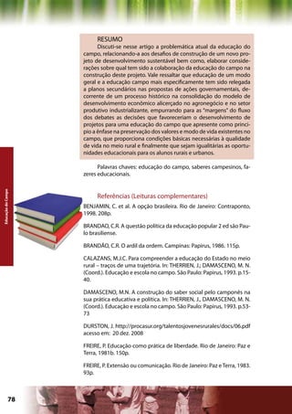 RESUMO
                          Discuti-se nesse artigo a problemática atual da educação do
                    campo, relacionando-a aos desafios de construção de um novo pro-
                    jeto de desenvolvimento sustentável bem como, elaborar conside-
                    rações sobre qual tem sido a colaboração da educação do campo na
                    construção deste projeto. Vale ressaltar que educação de um modo
                    geral e a educação campo mais especificamente tem sido relegada
                    a planos secundários nas propostas de ações governamentais, de-
                    corrente de um processo histórico na consolidação do modelo de
                    desenvolvimento econômico alicerçado no agronegócio e no setor
                    produtivo industrializante, empurrando para as “margens” do fluxo
                    dos debates as decisões que favoreceriam o desenvolvimento de
                    projetos para uma educação do campo que apresente como princi-
                    pio a ênfase na preservação dos valores e modo de vida existentes no
                    campo, que proporciona condições básicas necessárias à qualidade
                    de vida no meio rural e finalmente que sejam igualitárias as oportu-
                    nidades educacionais para os alunos rurais e urbanos.

                          Palavras chaves: educação do campo, saberes campesinos, fa-
                    zeres educacionais.
Educação do Campo




                         Referências (Leituras complementares)
                    BENJAMIN, C. et al. A opção brasileira. Rio de Janeiro: Contraponto,
                    1998. 208p.

                    BRANDAO, C.R. A questão política da educação popular 2 ed são Pau-
                    lo brasiliense.

                    BRANDÃO, C.R. O ardil da ordem. Campinas: Papirus, 1986. 115p.

                    CALAZANS, M.J.C. Para compreender a educação do Estado no meio
                    rural – traços de uma trajetória. In: THERRIEN, J.; DAMASCENO, M. N.
                    (Coord.). Educação e escola no campo. São Paulo: Papirus, 1993. p.15-
                    40.

                    DAMASCENO, M.N. A construção do saber social pelo camponês na
                    sua prática educativa e política. In: THERRIEN, J., DAMASCENO, M. N.
                    (Coord.). Educação e escola no campo. São Paulo: Papirus, 1993. p.53-
                    73

                    DURSTON, J. http://procasur.org/talentosjovenesrurales/docs/06.pdf
                    acesso em: 20 dez. 2008

                    FREIRE, P. Educação como prática de liberdade. Rio de Janeiro: Paz e
                    Terra, 1981b. 150p.

                    FREIRE, P. Extensão ou comunicação. Rio de Janeiro: Paz e Terra, 1983.
                    93p.



             78                                            Capítulo: Educação do Campo
 