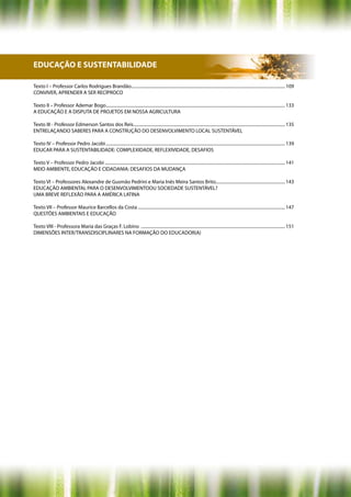 EDUCAÇÃO E SUSTENTABILIDADE

Texto I – Professor Carlos Rodrigues Brandão............................................................................................................................................ 109
CONVIVER, APRENDER A SER RECÍPROCO

Texto II – Professor Ademar Bogo................................................................................................................................................................... 133
A EDUCAÇÃO E A DISPUTA DE PROJETOS EM NOSSA AGRICULTURA

Texto III - Professor Edmerson Santos dos Reis.......................................................................................................................................... 135
ENTRELAÇANDO SABERES PARA A CONSTRUÇÃO DO DESENVOLVIMENTO LOCAL SUSTENTÁVEL

Texto IV – Professor Pedro Jacobi ................................................................................................................................................................... 139
EDUCAR PARA A SUSTENTABILIDADE: COMPLEXIDADE, REFLEXIVIDADE, DESAFIOS

Texto V – Professor Pedro Jacobi .................................................................................................................................................................... 141
MEIO AMBIENTE, EDUCAÇÃO E CIDADANIA: DESAFIOS DA MUDANÇA

Texto VI – Professores Alexandre de Gusmão Pedrini e Maria Inês Meira Santos Brito............................................................... 143
EDUCAÇÃO AMBIENTAL PARA O DESENVOLVIMENTOOU SOCIEDADE SUSTENTÁVEL?
UMA BREVE REFLEXÃO PARA A AMÉRICA LATINA

Texto VII – Professor Maurice Barcellos da Costa ...................................................................................................................................... 147
QUESTÕES AMBIENTAIS E EDUCAÇÃO

Texto VIII - Professora Maria das Graças F. Lobino ................................................................................................................................... 151
DIMENSÕES INTER/TRANSDISCIPLINARES NA FORMAÇÃO DO EDUCADOR(A)
 