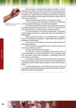 Nesta pesquisa, você responderá algumas questões e será di-
                                                     vidida em duas etapas. A primeira é destinada à formulação estrutu-
                                                     ral e parte prática pesquisa (cronograma de atividades, elaboração
                                                     das perguntas, seleção do local e realização da pesquisa). A segunda
                                                     destina-se à produção textual (esboço da redação, redação final do
                                                     texto, revisão do texto).
                                                           Temas para serem desenvolvidos na pesquisa de campo:
                                                           1) Áreas anteriormente destinadas à produção de alimentos,
                    Recomendações: Fazer registros   são hoje, disponibilizadas para a monocultura de grãos?;
                    escritos de cada atividade
                                                           2) A prática existente da produção de autoconsumo foi grada-
                                                     tivamente deixando de existir? Quais os motivos? A maior parte da
                                                     alimentação passou a ser adquirida nos mercados urbanos?
                                                           3) É possível observar, nas famílias pesquisadas, a comerciali-
                                                     zação de alguns alimentos e a compra de outros não produzidos na
                                                     propriedade?
                                                           4) Que argumentos podem ser apresentados para a substitui-
                                                     ção ou manutenção da produção e regularidade da quantidade e
                                                     qualidade da alimentação?
                                                           5) O que leva uma família do meio rural a adquirir hábitos de
                                                     alimentação urbanos?
                                                           6) Que influências são verificadas sobre a decisão de quais ali-
                                                     mentos que serão consumidos?
                                                           7) Origem dos alimentos consumidos:
Educação do Campo




                                                           7a) pesquisar o mínimo de 20 tipos de alimentos possíveis de
                                                     serem produzidos na própria propriedade. Desses produtos quais
                                                     são consumidos? Quais são consumidos e produzidos? Quais são
                                                     consumidos e comprados?
                                                           7b) pesquisar o mínimo de 20 tipos de alimentos consumidos
                                                     através da compra que não seriam possíveis de serem produzidos na
                                                     propriedade. Qual a origem destes produtos? Custo mensal de aqui-
                                                     sição?
                                                           7c) No dia da pesquisa, a reserva de alimentos para atender às
                                                     necessidades familiares possuía mais produtos comprados ou produ-
                                                     zidos pela família na propriedade?




             80                                                                             Capítulo: Educação do Campo
 