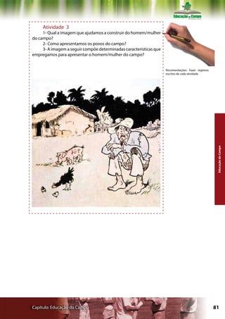 Atividade 3
     1- Qual a imagem que ajudamos a construir do homem/mulher
do campo?
     2- Como apresentamos os povos do campo?
     3- A imagem a seguir compõe determinadas características que
empregamos para apresentar o homem/mulher do campo?


                                                                    Recomendações: Fazer registros
                                                                    escritos de cada atividade




     JECA TATU, por KURT WIESE. Imagem: lobato.globo.com




                                                                                                      Educação do Campo




Capítulo: Educação do Campo                                                                          81
 