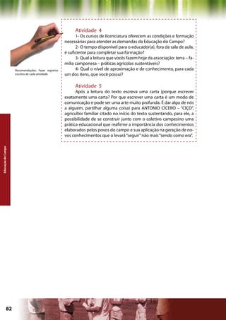 Atividade 4
                                                           1- Os cursos de licenciatura oferecem as condições e formação
                                                     necessárias para atender as demandas da Educação do Campo?
                                                           2- O tempo disponível para o educador(a), fora da sala de aula,
                                                     é suficiente para completar sua formação?
                                                           3- Qual a leitura que vocês fazem hoje da associação: terra – fa-
                                                     mília camponesa – práticas agrícolas sustentáveis?
                    Recomendações: Fazer registros         4- Qual o nível de aproximação e de conhecimento, para cada
                    escritos de cada atividade       um dos itens, que você possui?

                                                          Atividade 5
                                                           Após a leitura do texto escreva uma carta (porque escrever
                                                     exatamente uma carta? Por que escrever uma carta é um modo de
                                                     comunicação e pode ser uma arte muito profunda. É dar algo de nós
                                                     a alguém, partilhar alguma coisa) para ANTONIO CÍCERO – “CIÇO”,
                                                     agricultor familiar citado no início do texto sustentando, para ele, a
                                                     possibilidade de se construir junto com o coletivo campesino uma
                                                     prática educacional que reafirme a importância dos conhecimentos
                                                     elaborados pelos povos do campo e sua aplicação na geração de no-
                                                     vos conhecimentos que o levará “seguir” não mais “sendo como era”.
Educação do Campo




             82                                                                             Capítulo: Educação do Campo
 