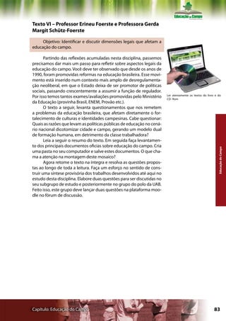 Texto VI – Professor Erineu Foerste e Professora Gerda
Margit Schütz-Foerste

     Objetivo: Identificar e discutir dimensões legais que afetam a
educação do campo.

       Partindo das reflexões acumuladas nesta disciplina, passemos
precisamos dar mais um passo para refletir sobre aspectos legais da
educação do campo. Você deve ter observado que desde os anos de
1990, foram promovidas reformas na educação brasileira. Esse movi-
mento está inserido num contexto mais amplo de desregulamenta-
ção neoliberal, em que o Estado deixa de ser promotor de políticas
sociais, passando crescentemente a assumir a função de regulador.
                                                                        Ler atentamente os textos do livro e do
Por isso temos tantos exames/avaliações promovidas pelo Ministério      CD- Rom
da Educação (provinha Brasil, ENEM, Provão etc.).
       O texto a seguir, levanta questionamentos que nos remetem
a problemas da educação brasileira, que afetam diretamente o for-
talecimento de culturas e identidades campesinas. Cabe questionar:
Quais as razões que levam as políticas públicas de educação no cená-
rio nacional dicotomizar cidade e campo, gerando um modelo dual
de formação humana, em detrimento da classe trabalhadora?
       Leia a seguir o resumo do texto. Em seguida faça levantamen-
to dos principais documentos oficias sobre educação do campo. Cria




                                                                                                             Educação do Campo
uma pasta no seu computador e salve estes documentos. O que cha-
ma a atenção na montagem deste mosaico?
       Agora retome o texto na íntegra e resolva as questões propos-
tas ao longo de toda a leitura. Faça um esforço no sentido de cons-
truir uma síntese provisória dos trabalhos desenvolvidos até aqui no
estudo desta disciplina. Elabore duas questões para ser discutidas no
seu subgrupo de estudo e posteriormente no grupo do polo da UAB.
Feito isso, este grupo deve lançar duas questões na plataforma moo-
dle no fórum de discussão.




Capítulo: Educação do Campo                                                                               83
 
