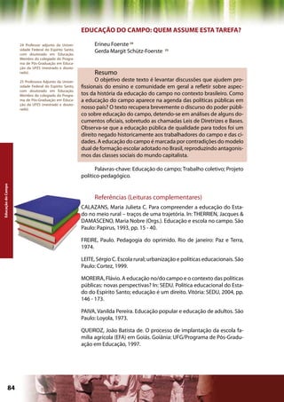 EDUCAÇÃO DO CAMPO: QUEM ASSUME ESTA TAREFA?

                    24 Professor adjunto da Univer-           Erineu Foerste 24
                    sidade Federal do Espírito Santo,
                    com doutorado em Educação.
                                                              Gerda Margit Schütz-Foerste    25

                    Membro do colegiado do Progra-
                    ma de Pós-Graduação em Educa-
                    ção da UFES (mestrado e douto-
                    rado).                                    Resumo
                    25 Professora Adjunto da Univer-          O objetivo deste texto é levantar discussões que ajudem pro-
                    sidade Federal do Espírito Santo,   fissionais do ensino e comunidade em geral a refletir sobre aspec-
                    com doutorado em Educação.
                    Membro do colegiado do Progra-      tos da história da educação do campo no contexto brasileiro. Como
                    ma de Pós-Graduação em Educa-       a educação do campo aparece na agenda das políticas públicas em
                    ção da UFES (mestrado e douto-
                    rado).                              nosso país? O texto recupera brevemente o discurso do poder públi-
                                                        co sobre educação do campo, detendo-se em análises de alguns do-
                                                        cumentos oficiais, sobretudo as chamadas Leis de Diretrizes e Bases.
                                                        Observa-se que a educação pública de qualidade para todos foi um
                                                        direito negado historicamente aos trabalhadores do campo e das ci-
                                                        dades. A educação do campo é marcada por contradições do modelo
                                                        dual de formação escolar adotado no Brasil, reproduzindo antagonis-
                                                        mos das classes sociais do mundo capitalista.

                                                              Palavras-chave: Educação do campo; Trabalho coletivo; Projeto
                                                        político-pedagógico.
Educação do Campo




                                                              Referências (Leituras complementares)
                                                        CALAZANS, Maria Julieta C. Para compreender a educação do Esta-
                                                        do no meio rural – traços de uma trajetória. In: THERRIEN, Jacques &
                                                        DAMASCENO, Maria Nobre (Orgs.). Educação e escola no campo. São
                                                        Paulo: Papirus, 1993, pp. 15 - 40.

                                                        FREIRE, Paulo. Pedagogia do oprimido. Rio de janeiro: Paz e Terra,
                                                        1974.

                                                        LEITE, Sérgio C. Escola rural; urbanização e políticas educacionais. São
                                                        Paulo: Cortez, 1999.

                                                        MOREIRA, Flávio. A educação no/do campo e o contexto das políticas
                                                        públicas: novas perspectivas? In: SEDU. Política educacional do Esta-
                                                        do do Espírito Santo; educação é um direito. Vitória: SEDU, 2004, pp.
                                                        146 - 173.

                                                        PAIVA, Vanilda Pereira. Educação popular e educação de adultos. São
                                                        Paulo: Loyola, 1973.

                                                        QUEIROZ, João Batista de. O processo de implantação da escola fa-
                                                        mília agrícola (EFA) em Goiás. Goiânia: UFG/Programa de Pós-Gradu-
                                                        ação em Educação, 1997.




             84                                                                                   Capítulo: Educação do Campo
 