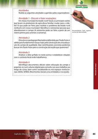 Atividades
     Realize as seguintes atividades sugeridas pelos organizadores:

     Atividade 1 - Discutir e fazer anotações:
      Em nosso município há êxodo rural? Quais as principais razões
que levam os produtores da agricultura familiar mudar para a cida-
de? O que pode ser feito para resolver o problema do êxodo rural
no Brasil e em nosso município? Identificar e entrevistar pessoas que
abandonaram o campo (A entrevista pode ser feita a partir de um         Recomendações: Fazer registros
                                                                        escritos de cada atividade
roteiro prévio para orientar a conversa).

     Atividade 2
      Discuta se a pedagogia libertadora defendida por Paulo Freire é
válida para fundamentar nossas lutas pela construção de uma educa-
ção do campo de qualidade. Que contribuições concretas podemos
buscar em Paulo Freire para a construção da escola que queremos?

     Atividade 3
     Analisar a idéia grifada no texto acima e estabelecer relações
com o contexto local onde trabalhamos.

     Atividade 4




                                                                                                          Educação do Campo
      Identifique documentos oficiais sobre educação do campo e
organize-os num volume digital para consulta nos seus trabalhos ao
longo do curso, bem como socializando-os nos espaços institucio-
nais (SEDU, SENED, Movimentos Sociais e/ou entidades e na escola).




Capítulo: Educação do Campo                                                                              85
 