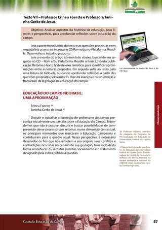 Texto VII – Professor Erineu Foerste e Professora Jani-
nha Gerke de Jesus

     Objetivo: Analisar aspectos da histórica da educação, seus li-
mites e perspectivas, para aprofundar reflexões sobre educação do
campo.

      Leia a parte introdutória do texto e as questões propostas e em
seguida leia o texto na íntegra no CD Rom e/ou na Plataforma Mood-
le. Desenvolva o trabalho proposto
      Leia o excerto do artigo apresentado abaixo, buscando em se-
guido no CD – Rom e/ou Plataforma Moodle o item 2.3 desta publi-
cação. Retome o texto IV deste eixo temático, para identificar aproxi-
                                                                         Ler atentamente os textos do livro e do
mações entre as leituras propostas. Em seguida volte ao texto para       CD- Rom
uma leitura de todo ele, buscando aprofundar reflexões a partir das
questões propostas pelos autores. Discuta avanços e recuos (forças e
fraquezas) da legislação na educação do campo.


EDUCAÇÃO DO CAMPO NO BRASIL:
UMA APROXIMAÇÃO

     Erineu Foerste 26




                                                                                                               Educação do Campo
     Janinha Gerke de Jesus 27

      Discutir e trabalhar a formação de professores do campo pre-
coniza inicialmente um passeio sobre a Educação do Campo. Enten-
demos que não é possível discutir e buscar possibilidades de com-
preensão desse processo sem retomar, numa dimensão contextual,
                                                                         26 Professor Adjunto, membro
os principais momentos que marcaram a Educação Campesina e               do colegiado do Programa de
contribuíram para o quadro atual. Nessa perspectiva, é necessário        Pós-Graduação em Educação da
                                                                         Universidade Federal do Espírito
desenrolar os fios que nos remetem a sua origem, seus conflitos e        Santo.
contradições ocorridas no cenário de sua gestação, buscando desta
                                                                         27 Mestre em Educação pelo Cen-
forma reconhecer os sentidos inscritos socialmente e o tratamento        tro de Educação da Universidade
designado pela esfera pública à questão.                                 Federal do Espírito Santo. Coorde-
                                                                         nadora do Centro de Formação e
                                                                         Reflexão do MEPES. Membro da
                                                                         equipe pedagógica nacional da
                                                                         UNEFAB (União nacional das Esco-
                                                                         las Famílias Agrícolas).




Capítulo: Educação do Campo                                                                                   87
 