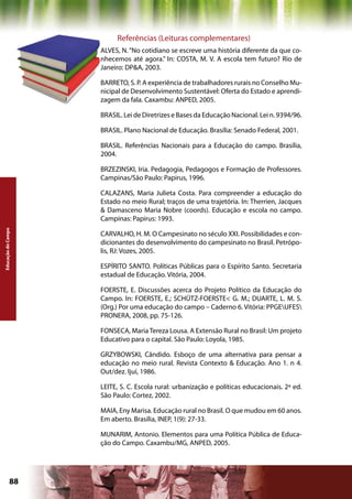 Referências (Leituras complementares)
                    ALVES, N. “No cotidiano se escreve uma história diferente da que co-
                    nhecemos até agora.” In: COSTA, M. V. A escola tem futuro? Rio de
                    Janeiro: DP&A, 2003.

                    BARRETO, S. P. A experiência de trabalhadores rurais no Conselho Mu-
                    nicipal de Desenvolvimento Sustentável: Oferta do Estado e aprendi-
                    zagem da fala. Caxambu: ANPED, 2005.

                    BRASIL. Lei de Diretrizes e Bases da Educação Nacional. Lei n. 9394/96.

                    BRASIL. Plano Nacional de Educação. Brasília: Senado Federal, 2001.

                    BRASIL. Referências Nacionais para a Educação do campo. Brasília,
                    2004.

                    BRZEZINSKI, Iria. Pedagogia, Pedagogos e Formação de Professores.
                    Campinas/São Paulo: Papirus, 1996.

                    CALAZANS, Maria Julieta Costa. Para compreender a educação do
                    Estado no meio Rural; traços de uma trajetória. In: Therrien, Jacques
                    & Damasceno Maria Nobre (coords). Educação e escola no campo.
                    Campinas: Papirus: 1993.
Educação do Campo




                    CARVALHO, H. M. O Campesinato no século XXI. Possibilidades e con-
                    dicionantes do desenvolvimento do campesinato no Brasil. Petrópo-
                    lis, RJ: Vozes, 2005.

                    ESPÍRITO SANTO. Políticas Públicas para o Espírito Santo. Secretaria
                    estadual de Educação. Vitória, 2004.

                    FOERSTE, E. Discussões acerca do Projeto Político da Educação do
                    Campo. In: FOERSTE, E.; SCHÜTZ-FOERSTE< G. M.; DUARTE, L. M. S.
                    (Org.) Por uma educação do campo – Caderno 6. Vitória: PPGEUFES
                    PRONERA, 2008, pp. 75-126.

                    FONSECA, Maria Tereza Lousa. A Extensão Rural no Brasil: Um projeto
                    Educativo para o capital. São Paulo: Loyola, 1985.

                    GRZYBOWSKI, Cândido. Esboço de uma alternativa para pensar a
                    educação no meio rural. Revista Contexto & Educação. Ano 1. n 4.
                    Out/dez. Ijuí, 1986.

                    LEITE, S. C. Escola rural: urbanização e políticas educacionais. 2ª ed.
                    São Paulo: Cortez, 2002.

                    MAIA, Eny Marisa. Educação rural no Brasil. O que mudou em 60 anos.
                    Em aberto. Brasília, INEP, 1(9): 27-33.

                    MUNARIM, Antonio. Elementos para uma Política Pública de Educa-
                    ção do Campo. Caxambu/MG, ANPED, 2005.




             88                                            Capítulo: Educação do Campo
 