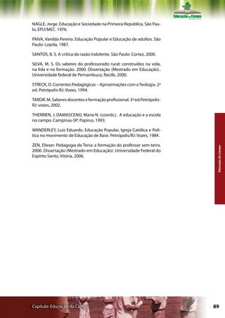 NAGLE, Jorge. Educação e Sociedade na Primeira República. São Pau-
lo, EPU/MEC. 1976.

PAIVA, Vanilda Pereira. Educação Popular e Educação de adultos. São
Paulo: Loyola, 1987.

SANTOS, B. S. A crítica da razão indolente. São Paulo: Cortez, 2000.

SILVA, M. S. Os saberes do professorado rural: construídos na vida,
na lida e na formação. 2000. Dissertação (Mestrado em Educação)..
Universidade federal de Pernambuco, Recife, 2000.

STRECK, D. Correntes Pedagógicas – Aproximações com a Teologia. 2ª
ed. Petrópolis-RJ: Vozes, 1994.

TARDIF, M. Saberes docentes e formação profissional. 3ª ed.Petrópolis-
RJ: vozes, 2002.

THERRIEN, J. DAMASCENO, Maria N. (coords.). A educação e a escola
no campo. Campinas-SP: Papirus, 1993.

WANDERLEY, Luiz Eduardo. Educação Popular, Igreja Católica e Polí-
tica no movimento de Educação de Base. Petrópolis/RJ: Vozes, 1984.

ZEN, Elieser. Pedagogia da Terra: a formação do professor sem-terra.




                                                                          Educação do Campo
2006. Dissertação (Mestrado em Educação). Universidade Federal do
Espírito Santo, Vitória, 2006.




Capítulo: Educação do Campo                                              89
 