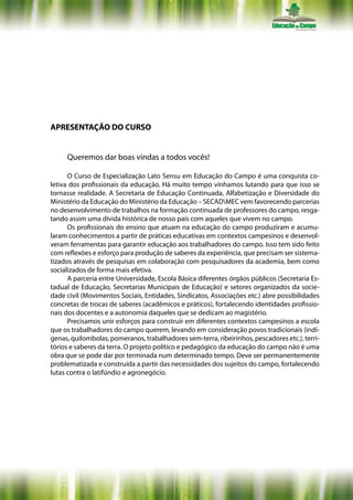 APRESENTAÇÃO DO CURSO


     Queremos dar boas vindas a todos vocês!

      O Curso de Especialização Lato Sensu em Educação do Campo é uma conquista co-
letiva dos profissionais da educação. Há muito tempo vínhamos lutando para que isso se
tornasse realidade. A Secretaria de Educação Continuada, Alfabetização e Diversidade do
Ministério da Educação do Ministério da Educação – SECADMEC vem favorecendo parcerias
no desenvolvimento de trabalhos na formação continuada de professores do campo, resga-
tando assim uma dívida histórica de nosso país com aqueles que vivem no campo.
      Os profissionais do ensino que atuam na educação do campo produziram e acumu-
laram conhecimentos a partir de práticas educativas em contextos campesinos e desenvol-
veram ferramentas para garantir educação aos trabalhadores do campo. Isso tem sido feito
com reflexões e esforço para produção de saberes da experiência, que precisam ser sistema-
tizados através de pesquisas em colaboração com pesquisadores da academia, bem como
socializados de forma mais efetiva.
      A parceria entre Universidade, Escola Básica diferentes órgãos públicos (Secretaria Es-
tadual de Educação, Secretarias Municipais de Educação) e setores organizados da socie-
dade civil (Movimentos Sociais, Entidades, Sindicatos, Associações etc.) abre possibilidades
concretas de trocas de saberes (acadêmicos e práticos), fortalecendo identidades profissio-
nais dos docentes e a autonomia daqueles que se dedicam ao magistério.
      Precisamos unir esforços para construir em diferentes contextos campesinos a escola
que os trabalhadores do campo querem, levando em consideração povos tradicionais (indí-
genas, quilombolas, pomeranos, trabalhadores sem-terra, ribeirinhos, pescadores etc.), terri-
tórios e saberes da terra. O projeto político e pedagógico da educação do campo não é uma
obra que se pode dar por terminada num determinado tempo. Deve ser permanentemente
problematizada e construída a partir das necessidades dos sujeitos do campo, fortalecendo
lutas contra o latifúndio e agronegócio.
 