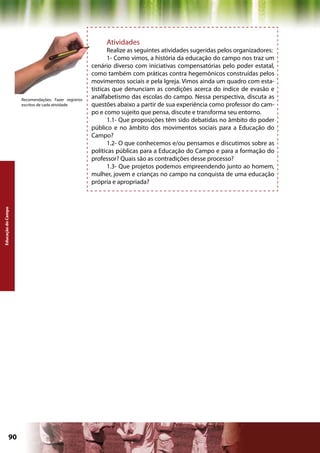 Atividades
                                                            Realize as seguintes atividades sugeridas pelos organizadores:
                                                            1- Como vimos, a história da educação do campo nos traz um
                                                     cenário diverso com iniciativas compensatórias pelo poder estatal,
                                                     como também com práticas contra hegemônicos construídas pelos
                                                     movimentos sociais e pela Igreja. Vimos ainda um quadro com esta-
                                                     tísticas que denunciam as condições acerca do índice de evasão e
                    Recomendações: Fazer registros
                                                     analfabetismo das escolas do campo. Nessa perspectiva, discuta as
                    escritos de cada atividade       questões abaixo a partir de sua experiência como professor do cam-
                                                     po e como sujeito que pensa, discute e transforma seu entorno.
                                                            1.1- Que proposições têm sido debatidas no âmbito do poder
                                                     público e no âmbito dos movimentos sociais para a Educação do
                                                     Campo?
                                                            1.2- O que conhecemos e/ou pensamos e discutimos sobre as
                                                     políticas públicas para a Educação do Campo e para a formação do
                                                     professor? Quais são as contradições desse processo?
                                                            1.3- Que projetos podemos empreendendo junto ao homem,
                                                     mulher, jovem e crianças no campo na conquista de uma educação
                                                     própria e apropriada?
Educação do Campo




             90                                                                            Capítulo: Educação do Campo
 