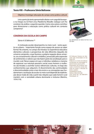 Texto VIII – Professora Sônia Beltrame

     Objetivo: Investigar educação do campo como prática cultural.

      Leia a parte do texto apresentada abaixo e em seguida busque-
o na íntegra no CD Rom e/ou Plataforma Moodle. Coloque com fio
condutor da análise a seguinte questão: Como esta autora contribui
para dimensionar a educação como prática cultural em contexto
campesino?


CENÁRIOS DA ESCOLA DO CAMPO
                                                                         Ler atentamente os textos do livro e do
     Sônia A. B. Beltrame 28                                             CD- Rom


      A instituição escolar desempenha no meio rural – tanto quan-
to no urbano – importante função como espaço de acesso ao saber
formal. No entanto, no campo ela introduz na experiência educativa
elementos culturais e perspectivas de vida diferentes daqueles do
universo camponês, o que favorece a própria negação desse univer-
so, seu esvaziamento cultural e simbólico, provocado pela expressão      28 Professora Doutora em Edu-
                                                                         cação pela Universidade de São
de sentimentos e valores que não fazem parte da socialização para o      Paulo-USP.
mundo rural. Nesse espaço em que o indivíduo reelabora a maneira         Professora no Centro de Ciências




                                                                                                              Educação do Campo
                                                                         da Educação da Universidade Fe-
de expressar sua natureza pessoal e social, esses homens e mulhe-        deral de Santa Catarina-UFSC.
res são levados a assimilar outros referenciais culturais, no bojo dos   Pesquisadora das temáticas: edu-
                                                                         cação e movimentos sociais; edu-
conhecimentos que adquirem. O discernimento das continuidades            cação do campo e educação de
e descontinuidades entre o teor do ensino e as concepções que fun-       jovens e adultos.
                                                                         soniabel@terra.com.br
damentam a aceitação da escola no meio rural depende da explicita-       Telefone (048) 32341598.
ção desse modo de vida a partir das relações que cada homem rural        Caixa postal 491, CEP 88010970
                                                                         Florianópolis -SC
mantém com a sociedade urbana dominante e inclusiva (Martins,
1974:119).




Capítulo: Educação do Campo                                                                                 91
 