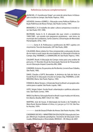 Referências (Leituras complementares)

                    ALENCAR, J. F. A professora “leiga”: um rosto de várias faces. In Educa-
                    ção e escola no campo. São Paulo: Papirus, 1993.

                    AZEVEDO, Janete e GOMES, L. Educação como Políticas Públicas. Co-
                    leção Polêmicas do Nosso Tempo. São Paulo: Cortez, 1997.

                    BRANDÃO, C. R. O trabalho de saber: cultura camponesa e escola ru-
                    ral. São Paulo: FDT, 1990.

                    BELTRAME, Sonia A. B. A educação dos que vivem a resistência
                    1949/1989 - um estudo com pequenos produtores - sem terra, no
                    município de Curitibanos, Santa Catarina. (Dissertação de Mestrado)
                    Florianópolis: UFSC, 1991.

                    -----------, Sonia A. B. Professoras e professores do MST: sujeitos em
                    movimento. Tese de doutorado, USP São Paulo, 2000.

                    CALAZANS, Maria Julieta Cei. Para compreender a educação do esta-
                    do no meio o rural: traços de uma trajetória. In: Educação e Escola no
                    Campo. Org. THERRIEN, J. e DAMACENO, M. São Paulo: Papirus, 1993.

                    CALDART, Roseli. A Educação do Campo: notas para uma análise de
Educação do Campo




                    percurso. 31 Reunião Anual da Associação Nacional de Pesquisado-
                    res em Educação-Anped. Caxambu MG, 2008.

                    CANDIDO, Antonio. Os parceiros do Rio Bonito. Livraria Duas Cidades,
                    São Paulo, 1982.

                    DAVIS, Claudia e GATTI, Bernadete. A dinâmica da Sala de Aula na
                    Escola Rural. In: Educação e Escola no Campo. Org. THERRIEN, J.e DA-
                    MACENO, Maria. São Paulo: Papirus, 1993.

                    FONSECA, Maria Tereza L. A Extensão Rural no Brasil: um projeto edu-
                    cativo para o capital. São Paulo: Loyola, 1985.

                    LEITE, Sérgio Celani. Escola Rural: urbanização e políticas educacio-
                    nais. São Paulo: Cortez, 1999.

                    MAIA, Eny Marisa. Educação Rural no Brasil: o que mudou em 60 anos.
                    Em Aberto. Brasília, INEP, 1(9):27-33. 1982.

                    MARTINS, José de Souza. A Valorização da Escola e do Trabalho no
                    Meio Rural. Revista Debate e Crítica, n.2, jan.jun. p.112-132. São Pau-
                    lo: Hucitec, 1974.

                    -------------- José de Souza.O Poder do Atraso. São Paulo: Hucitec, 1994.

                    CADERNOS SECAD 2 - MINISTÉRIO DA EDUCAÇÃO. Educação do Cam-
                    po: diferenças mudando paradigmas. Secretaria de Educação Conti-
                    nuada, Alfabetização e Diversidade. BRASÍLIA – DF, Março de 2007.



             92                                             Capítulo: Educação do Campo
 
