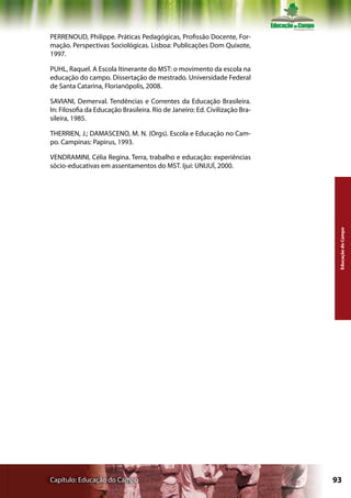 PERRENOUD, Philippe. Práticas Pedagógicas, Profissão Docente, For-
mação. Perspectivas Sociológicas. Lisboa: Publicações Dom Quixote,
1997.

PUHL, Raquel. A Escola Itinerante do MST: o movimento da escola na
educação do campo. Dissertação de mestrado. Universidade Federal
de Santa Catarina, Florianópolis, 2008.

SAVIANI, Demerval. Tendências e Correntes da Educação Brasileira.
In: Filosofia da Educação Brasileira. Rio de Janeiro: Ed. Civilização Bra-
sileira, 1985.

THERRIEN, J.; DAMASCENO, M. N. (Orgs). Escola e Educação no Cam-
po. Campinas: Papirus, 1993.

VENDRAMINI, Célia Regina. Terra, trabalho e educação: experiências
sócio-educativas em assentamentos do MST. Ijuí: UNIJUÍ, 2000.




                                                                              Educação do Campo




Capítulo: Educação do Campo                                                  93
 
