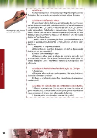 Atividades
                                                          Realizar as seguintes atividades proposta pelos organizadores.
                                                     O objetivo das mesmas é o aprofundamento da leitura do texto.

                                                          Atividade I: Refletindo idéias.
                                                           De acordo com Sonia Beltrame, a mobilização dos movimentos
                                                     sociais do campo realizadas pelo Movimento dos Trabalhadores Ru-
                                                     rais Sem Terra (MST), a Comissão Pastoral da Terra (CPT), a Confede-
                    Recomendações: Fazer registros   ração Nacional dos Trabalhadores na Agricultura (Contag) e o Movi-
                    escritos de cada atividade
                                                     mento Eclesial de Base (MEB) foi muito importante para que, no final
                                                     do século passado, uma nova discussão em defesa de uma “Educação
                                                     do Campo” ganhasse força.
                                                           1. Reflita sobre as considerações feitas por Sonia Beltrame e as
                                                     questões que seguem e, baseando-se nelas, elabore um texto abor-
                                                     dando-as.
                                                           2. Responda as seguintes questões.
                                                           a) Que entidades levantam discussões em defesa da educação
                                                     do Campo em seu município?
                                                           b) O que tem sido feito por elas?
                                                           c) Que novo olhar sobre a relação de ensinar e aprender tem
                                                     se constituído hoje na Educação do Campo de seu município e do
                                                     estado do Espírito Santo? *Identifique no texto o município que fizer
                                                     referência.
Educação do Campo




                                                          Atividade II: Refletindo sobre Educação do Campo.
                                                          1. Responda:
                                                          a) Em geral, a formação dos professores da Educação do Campo
                                                     acontece no modelo urbano?
                                                          b) Quais as implicações desse fato nas ações pedagógicas nas
                                                     escolas rurais?

                                                          Atividade III: Trabalhando os contextos socioculturais.
                                                          1. Elabore um texto que discorra sobre a forma de ensinar vi-
                                                     gente na(s) escola(s) rural(is) de seu município e aponte sugestões de
                                                     novas propostas de ensino para a Educação do Campo.
                                                          2. Contextualize seu município (mapa e fotografias).




             94                                                                             Capítulo: Educação do Campo
 