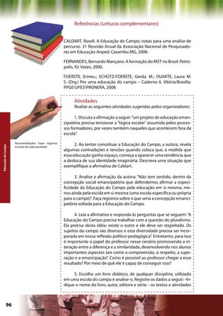 Referências (Leituras complementares)


                                                     CALDART, Roseli. A Educação do Campo: notas para uma análise de
                                                     percurso. 31 Reunião Anual da Associação Nacional de Pesquisado-
                                                     res em Educação-Anped. Caxambu MG, 2008.

                                                     FERNANDES, Bernardo Mançano. A formação do MST no Brasil. Petró-
                                                     polis, RJ: Vozes, 2000.

                                                     FOERSTE, Erineu.; SCHÜTZ-FOERSTE, Gerda. M.; DUARTE, Laura M.
                                                     S. (Org.) Por uma educação do campo – Caderno 6. Vitória/Brasília:
                                                     PPGEUFESPRONERA, 2008.


                                                          Atividades
                                                          Realize as seguintes atividades sugeridas pelos organizadores:

                                                           1. Discuta a afirmação a seguir: “um projeto de educação eman-
                                                     cipatória precisa tensionar a “lógica escolar” assumida pelos proces-
                                                     sos formadores, por vezes também naqueles que acontecem fora da
                                                     escola”.

                    Recomendações: Fazer registros
                                                           2. Ao tentar conceituar a Educação do Campo, a autora, revela
Educação do Campo




                    escritos de cada atividade
                                                     algumas contradições e tensões quando coloca que, à medida que
                                                     essa educação ganha espaço, começa a aparecer uma tendência que
                                                     a desloca de sua identidade imaginária. Descreva uma situação que
                                                     exemplifique a afirmativa de Caldart.

                                                           3. Analise a afirmação da autora: “Não tem sentido, dentro da
                                                     concepção social emancipatória que defendemos afirmar a especi-
                                                     ficidade da Educação do Campo pela educação em si mesma; me-
                                                     nos ainda pela escola em si mesma (uma escola específica ou própria
                                                     para o campo)”. Faça registros sobre o que seria a concepção emanci-
                                                     patória voltada para a Educação do Campo.

                                                           4. Leia a afirmativa e responda às perguntas que se seguem: “A
                                                     Educação do Campo precisa trabalhar com a questão do pluralismo.
                                                     Ela precisa desta idéia: existe o outro e ele deve ser respeitado. Os
                                                     sujeitos do campo são diversos e esta diversidade precisa ser incor-
                                                     porada em nossa reflexão político-pedagógica”. Entretanto, para isso
                                                     é importante o papel do professor nesse cenário promovendo a in-
                                                     teração entre a diferença e a similaridade, desenvolvendo nos alunos
                                                     importantes aspectos tais como a compreensão, o respeito, a supe-
                                                     ração e a emancipação”. Como é possível ao professor chegar a esse
                                                     resultado? Por meio de quê ele é capaz de conseguir isso?

                                                          5. Escolha um livro didático, de qualquer disciplina, utilizado
                                                     em uma escola do campo e analise-o. Registre os dados a seguir: -In-
                                                     dique o nome do livro, autor, editora e série; - os textos e atividades



             96                                                                             Capítulo: Educação do Campo
 