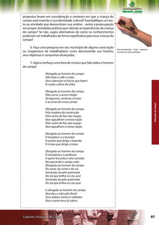 propostas levam em consideração o contexto em que a criança do
campo está inserida e sua identidade cultural? Exemplifique um tex-
to ou atividade que demonstram sua análise. - existe a preocupação
em propor atividades práticas que valorize as experiências da criança
do campo? Se não, sugira alternativas de como os conhecimentos
poderiam ser trabalhados de forma significativa para essa criança do
campo?

      6. Faça uma pesquisa em seu município de alguma associação
                                                                        Recomendações: Fazer registros
ou cooperativa de trabalhadores rurais descrevendo sua história,        escritos de cada atividade
seus objetivos e conquistas alcançadas.

     7. Agora conheça uma letra de musica que fala sobre o homem
do campo:

                 Obrigado ao homem do campo
                 Pelo leite o café e o pão
                 Deus abençoe os fracos que fazem
                 O suado cultivo do chão

                 Obrigado ao homem do campo
                 Pela carne, o arroz e feijão
                 Os legumes, verduras e frutas
                 E as ervas do nosso sertão




                                                                                                          Educação do Campo
                 Obrigado ao homem do campo
                 Pela madeira da construção
                 Pelo cacho de fios das roupas
                 Que agasalham a nossa nação
                 Pelo cacho de fios das roupas
                 Que agasalham a nossa nação

                 Obrigado ao homem do campo
                 O boiadeiro e o lavrador
                 O patrão que dirige a fazenda
                 O irmão que dirige o trator

                 Obrigado ao homem do campo
                 O estudante e o professor
                 A quem fecunda o solo cansado
                 Recuperando o antigo valor
                 Obrigado ao homem do campo
                 Do oeste, do norte e do sul
                 Sertanejo da pele queimada
                 Do sol que brilha no céu azul
                 Sertanejo da pele queimada
                 Do sol que brilha no céu azul

                 E obrigado ao homem do campo
                 Que deu a vida pelo Brasil
                 Seus atletas, heróis e soldados
                 Que a santa terra já cobriu




Capítulo: Educação do Campo                                                                              97
 