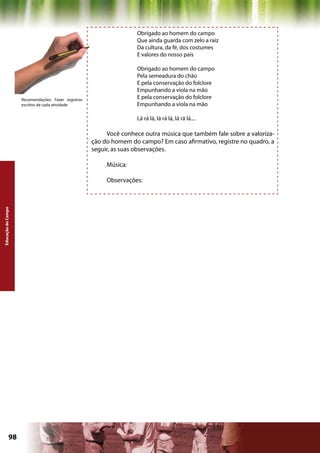 Obrigado ao homem do campo
                                                                    Que ainda guarda com zelo a raiz
                                                                    Da cultura, da fé, dos costumes
                                                                    E valores do nosso país

                                                                    Obrigado ao homem do campo
                                                                    Pela semeadura do chão
                                                                    E pela conservação do folclore
                                                                    Empunhando a viola na mão
                    Recomendações: Fazer registros                  E pela conservação do folclore
                    escritos de cada atividade                      Empunhando a viola na mão

                                                                    Lá rá lá, lá rá lá, lá rá lá....

                                                          Você conhece outra música que também fale sobre a valoriza-
                                                     ção do homem do campo? Em caso afirmativo, registre no quadro, a
                                                     seguir, as suas observações.

                                                          Música:

                                                          Observações:
Educação do Campo




             98                                                                                   Capítulo: Educação do Campo
 