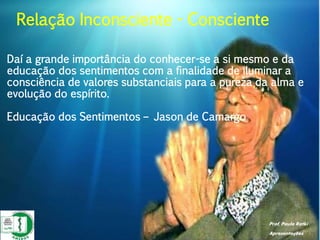 Prof. Paulo Ratki
Apresentações
Daí a grande importância do conhecer-se a si mesmo e da
educação dos sentimentos com a finalidade de iluminar a
consciência de valores substanciais para a pureza da alma e
evolução do espírito.
Educação dos Sentimentos – Jason de Camargo
Relação Inconsciente - Consciente
 